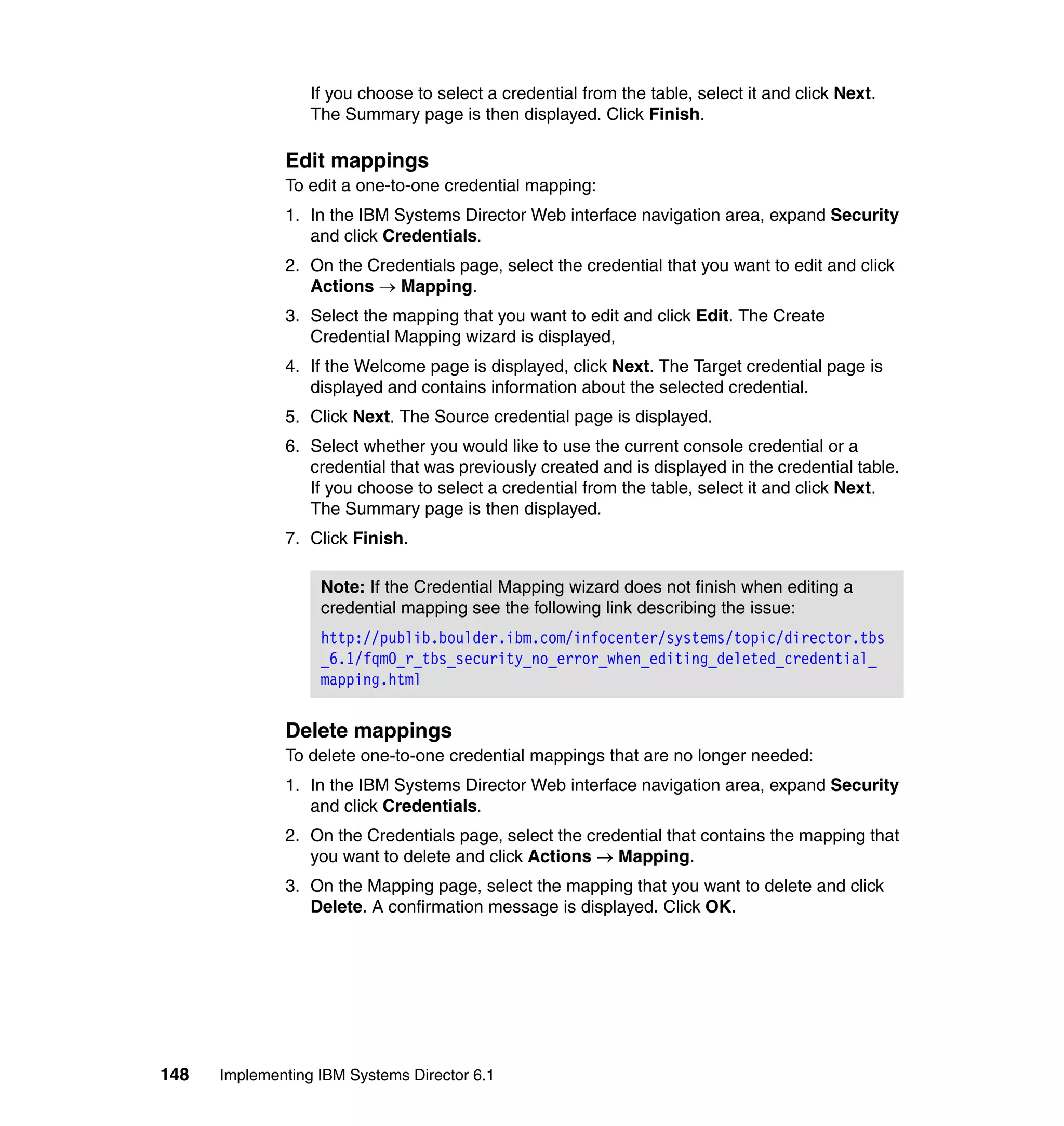 148 Implementing IBM Systems Director 6.1
If you choose to select a credential from the table, select it and click Next.
The Summary page is then displayed. Click Finish.
Edit mappings
To edit a one-to-one credential mapping:
1. In the IBM Systems Director Web interface navigation area, expand Security
and click Credentials.
2. On the Credentials page, select the credential that you want to edit and click
Actions → Mapping.
3. Select the mapping that you want to edit and click Edit. The Create
Credential Mapping wizard is displayed,
4. If the Welcome page is displayed, click Next. The Target credential page is
displayed and contains information about the selected credential.
5. Click Next. The Source credential page is displayed.
6. Select whether you would like to use the current console credential or a
credential that was previously created and is displayed in the credential table.
If you choose to select a credential from the table, select it and click Next.
The Summary page is then displayed.
7. Click Finish.
Delete mappings
To delete one-to-one credential mappings that are no longer needed:
1. In the IBM Systems Director Web interface navigation area, expand Security
and click Credentials.
2. On the Credentials page, select the credential that contains the mapping that
you want to delete and click Actions → Mapping.
3. On the Mapping page, select the mapping that you want to delete and click
Delete. A confirmation message is displayed. Click OK.
Note: If the Credential Mapping wizard does not finish when editing a
credential mapping see the following link describing the issue:
http://publib.boulder.ibm.com/infocenter/systems/topic/director.tbs
_6.1/fqm0_r_tbs_security_no_error_when_editing_deleted_credential_
mapping.html
 