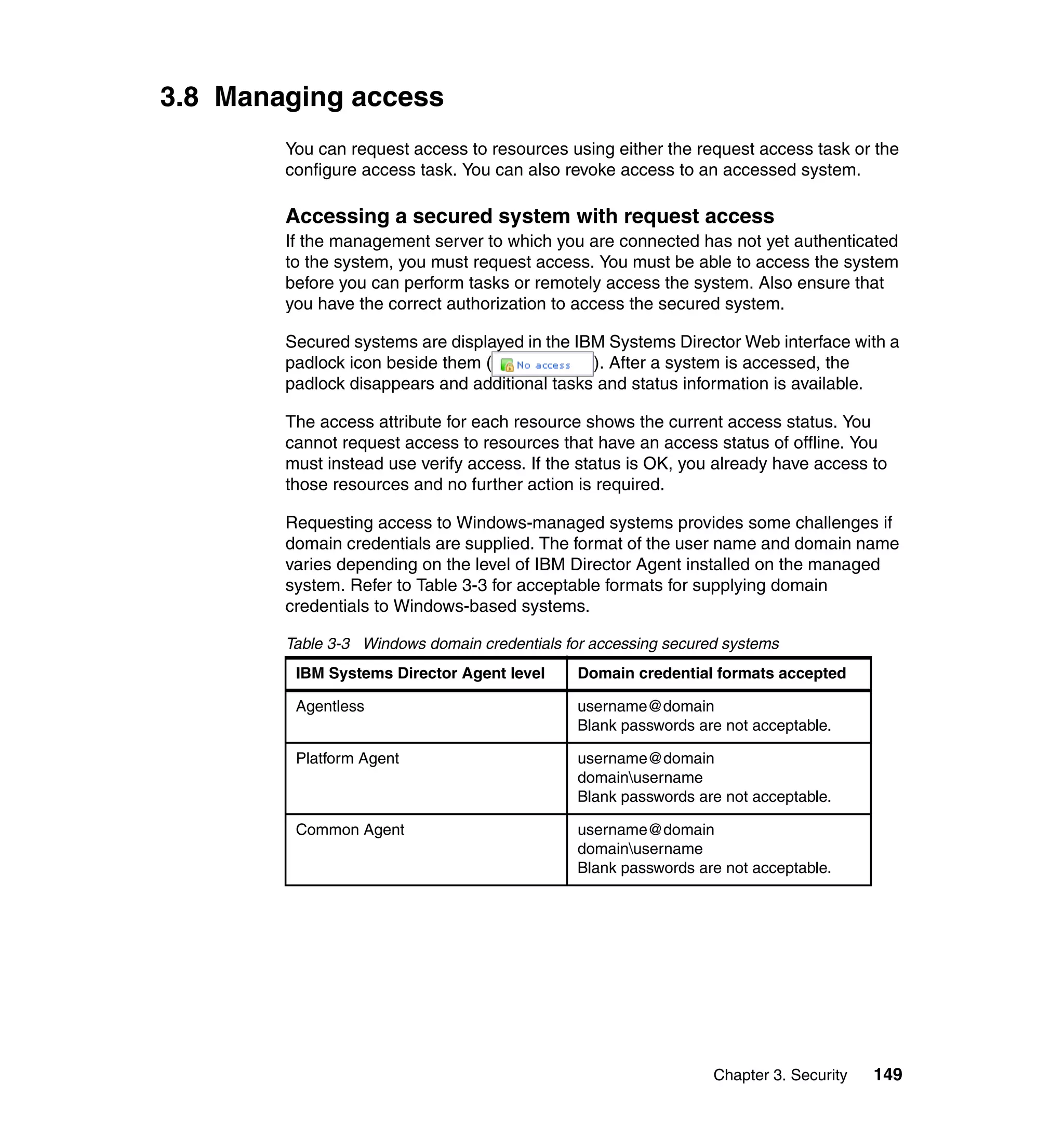 Chapter 3. Security 149
3.8 Managing access
You can request access to resources using either the request access task or the
configure access task. You can also revoke access to an accessed system.
Accessing a secured system with request access
If the management server to which you are connected has not yet authenticated
to the system, you must request access. You must be able to access the system
before you can perform tasks or remotely access the system. Also ensure that
you have the correct authorization to access the secured system.
Secured systems are displayed in the IBM Systems Director Web interface with a
padlock icon beside them ( ). After a system is accessed, the
padlock disappears and additional tasks and status information is available.
The access attribute for each resource shows the current access status. You
cannot request access to resources that have an access status of offline. You
must instead use verify access. If the status is OK, you already have access to
those resources and no further action is required.
Requesting access to Windows-managed systems provides some challenges if
domain credentials are supplied. The format of the user name and domain name
varies depending on the level of IBM Director Agent installed on the managed
system. Refer to Table 3-3 for acceptable formats for supplying domain
credentials to Windows-based systems.
Table 3-3 Windows domain credentials for accessing secured systems
IBM Systems Director Agent level Domain credential formats accepted
Agentless username@domain
Blank passwords are not acceptable.
Platform Agent username@domain
domainusername
Blank passwords are not acceptable.
Common Agent username@domain
domainusername
Blank passwords are not acceptable.
 