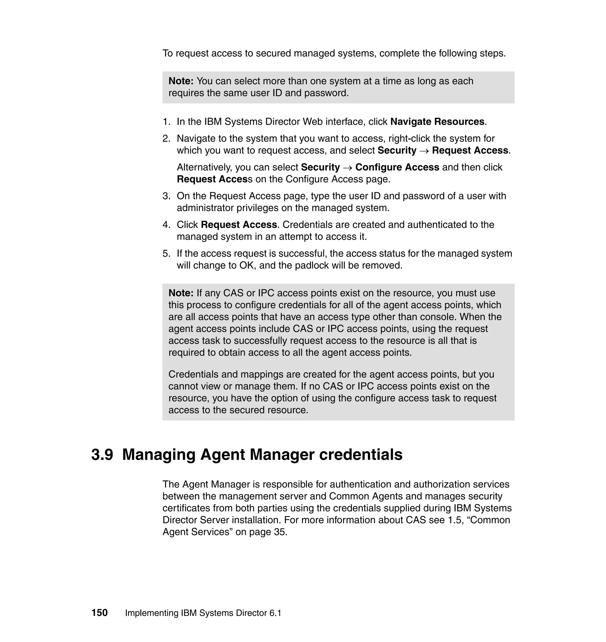 150 Implementing IBM Systems Director 6.1
To request access to secured managed systems, complete the following steps.
1. In the IBM Systems Director Web interface, click Navigate Resources.
2. Navigate to the system that you want to access, right-click the system for
which you want to request access, and select Security → Request Access.
Alternatively, you can select Security → Configure Access and then click
Request Access on the Configure Access page.
3. On the Request Access page, type the user ID and password of a user with
administrator privileges on the managed system.
4. Click Request Access. Credentials are created and authenticated to the
managed system in an attempt to access it.
5. If the access request is successful, the access status for the managed system
will change to OK, and the padlock will be removed.
3.9 Managing Agent Manager credentials
The Agent Manager is responsible for authentication and authorization services
between the management server and Common Agents and manages security
certificates from both parties using the credentials supplied during IBM Systems
Director Server installation. For more information about CAS see 1.5, “Common
Agent Services” on page 35.
Note: You can select more than one system at a time as long as each
requires the same user ID and password.
Note: If any CAS or IPC access points exist on the resource, you must use
this process to configure credentials for all of the agent access points, which
are all access points that have an access type other than console. When the
agent access points include CAS or IPC access points, using the request
access task to successfully request access to the resource is all that is
required to obtain access to all the agent access points.
Credentials and mappings are created for the agent access points, but you
cannot view or manage them. If no CAS or IPC access points exist on the
resource, you have the option of using the configure access task to request
access to the secured resource.
 