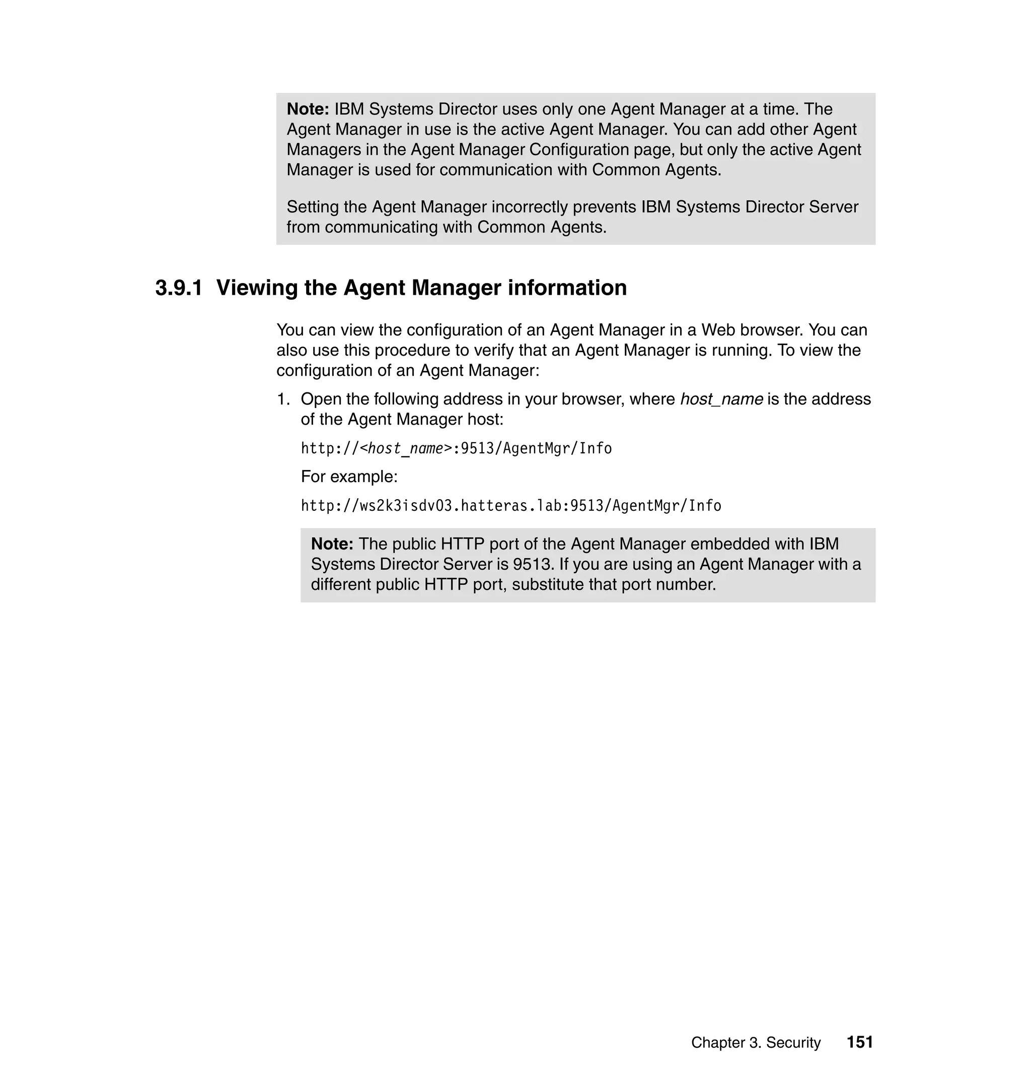 Chapter 3. Security 151
3.9.1 Viewing the Agent Manager information
You can view the configuration of an Agent Manager in a Web browser. You can
also use this procedure to verify that an Agent Manager is running. To view the
configuration of an Agent Manager:
1. Open the following address in your browser, where host_name is the address
of the Agent Manager host:
http://<host_name>:9513/AgentMgr/Info
For example:
http://ws2k3isdv03.hatteras.lab:9513/AgentMgr/Info
Note: IBM Systems Director uses only one Agent Manager at a time. The
Agent Manager in use is the active Agent Manager. You can add other Agent
Managers in the Agent Manager Configuration page, but only the active Agent
Manager is used for communication with Common Agents.
Setting the Agent Manager incorrectly prevents IBM Systems Director Server
from communicating with Common Agents.
Note: The public HTTP port of the Agent Manager embedded with IBM
Systems Director Server is 9513. If you are using an Agent Manager with a
different public HTTP port, substitute that port number.
 