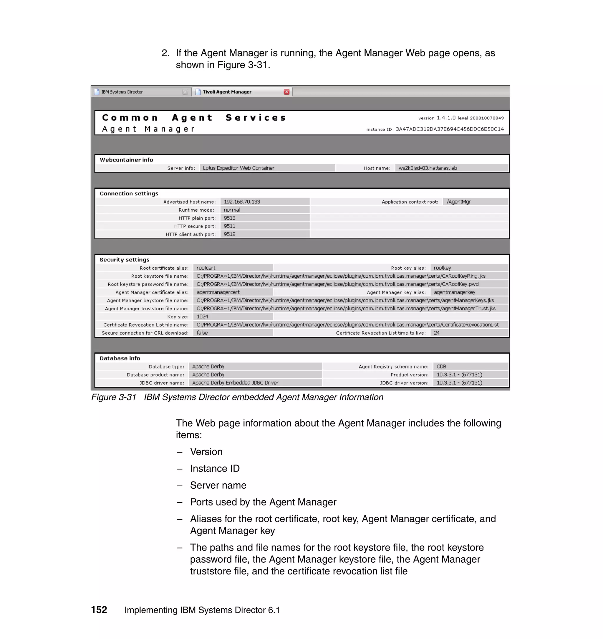 152 Implementing IBM Systems Director 6.1
2. If the Agent Manager is running, the Agent Manager Web page opens, as
shown in Figure 3-31.
Figure 3-31 IBM Systems Director embedded Agent Manager Information
The Web page information about the Agent Manager includes the following
items:
– Version
– Instance ID
– Server name
– Ports used by the Agent Manager
– Aliases for the root certificate, root key, Agent Manager certificate, and
Agent Manager key
– The paths and file names for the root keystore file, the root keystore
password file, the Agent Manager keystore file, the Agent Manager
truststore file, and the certificate revocation list file
 