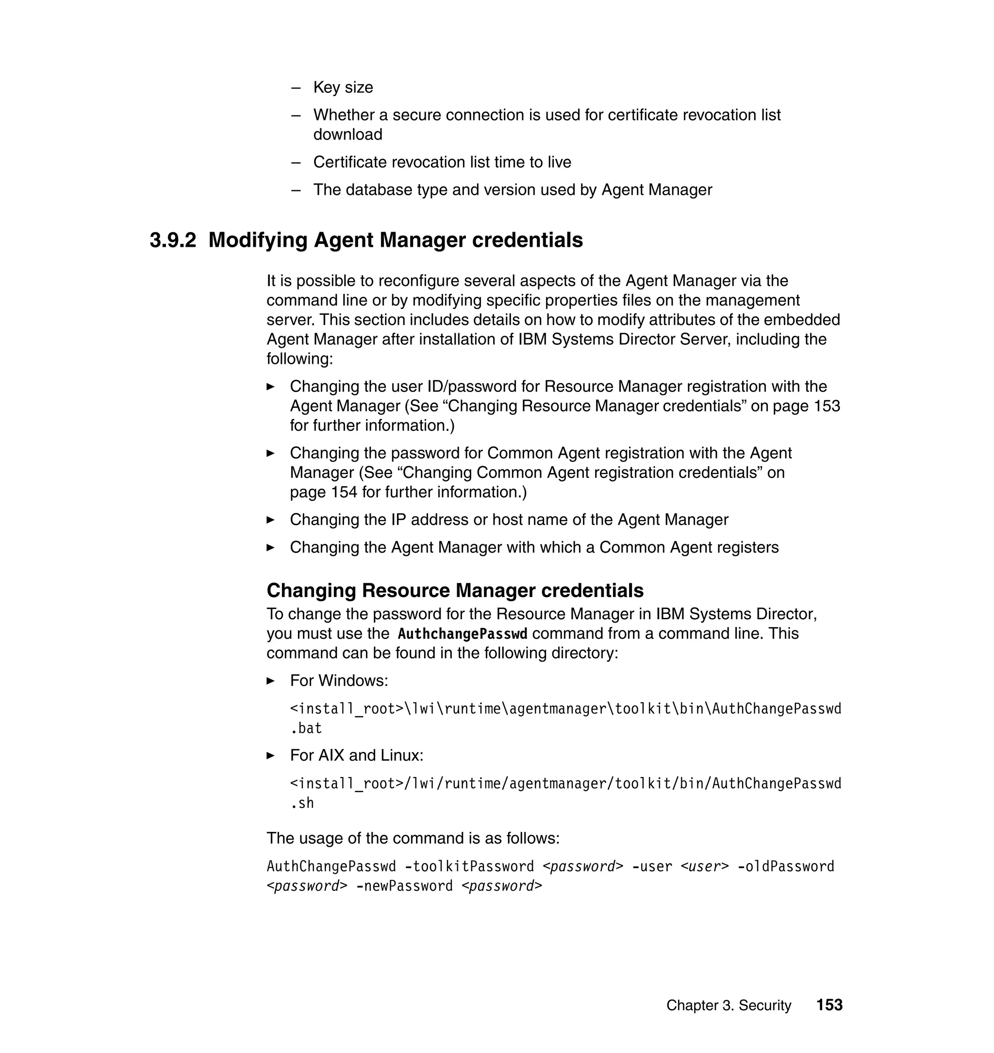 Chapter 3. Security 153
– Key size
– Whether a secure connection is used for certificate revocation list
download
– Certificate revocation list time to live
– The database type and version used by Agent Manager
3.9.2 Modifying Agent Manager credentials
It is possible to reconfigure several aspects of the Agent Manager via the
command line or by modifying specific properties files on the management
server. This section includes details on how to modify attributes of the embedded
Agent Manager after installation of IBM Systems Director Server, including the
following:
Changing the user ID/password for Resource Manager registration with the
Agent Manager (See “Changing Resource Manager credentials” on page 153
for further information.)
Changing the password for Common Agent registration with the Agent
Manager (See “Changing Common Agent registration credentials” on
page 154 for further information.)
Changing the IP address or host name of the Agent Manager
Changing the Agent Manager with which a Common Agent registers
Changing Resource Manager credentials
To change the password for the Resource Manager in IBM Systems Director,
you must use the AuthchangePasswd command from a command line. This
command can be found in the following directory:
For Windows:
<install_root>lwiruntimeagentmanagertoolkitbinAuthChangePasswd
.bat
For AIX and Linux:
<install_root>/lwi/runtime/agentmanager/toolkit/bin/AuthChangePasswd
.sh
The usage of the command is as follows:
AuthChangePasswd -toolkitPassword <password> -user <user> -oldPassword
<password> -newPassword <password>
 