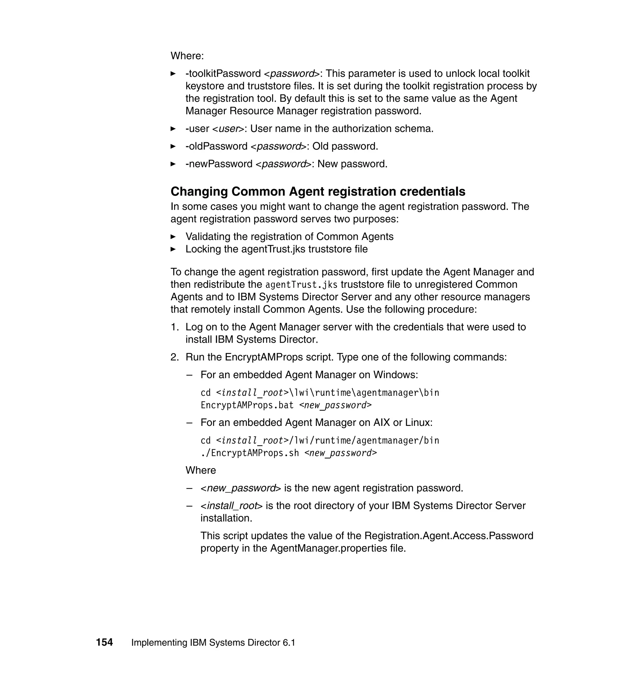 154 Implementing IBM Systems Director 6.1
Where:
-toolkitPassword <password>: This parameter is used to unlock local toolkit
keystore and truststore files. It is set during the toolkit registration process by
the registration tool. By default this is set to the same value as the Agent
Manager Resource Manager registration password.
-user <user>: User name in the authorization schema.
-oldPassword <password>: Old password.
-newPassword <password>: New password.
Changing Common Agent registration credentials
In some cases you might want to change the agent registration password. The
agent registration password serves two purposes:
Validating the registration of Common Agents
Locking the agentTrust.jks truststore file
To change the agent registration password, first update the Agent Manager and
then redistribute the agentTrust.jks truststore file to unregistered Common
Agents and to IBM Systems Director Server and any other resource managers
that remotely install Common Agents. Use the following procedure:
1. Log on to the Agent Manager server with the credentials that were used to
install IBM Systems Director.
2. Run the EncryptAMProps script. Type one of the following commands:
– For an embedded Agent Manager on Windows:
cd <install_root>lwiruntimeagentmanagerbin
EncryptAMProps.bat <new_password>
– For an embedded Agent Manager on AIX or Linux:
cd <install_root>/lwi/runtime/agentmanager/bin
./EncryptAMProps.sh <new_password>
Where
– <new_password> is the new agent registration password.
– <install_root> is the root directory of your IBM Systems Director Server
installation.
This script updates the value of the Registration.Agent.Access.Password
property in the AgentManager.properties file.
 