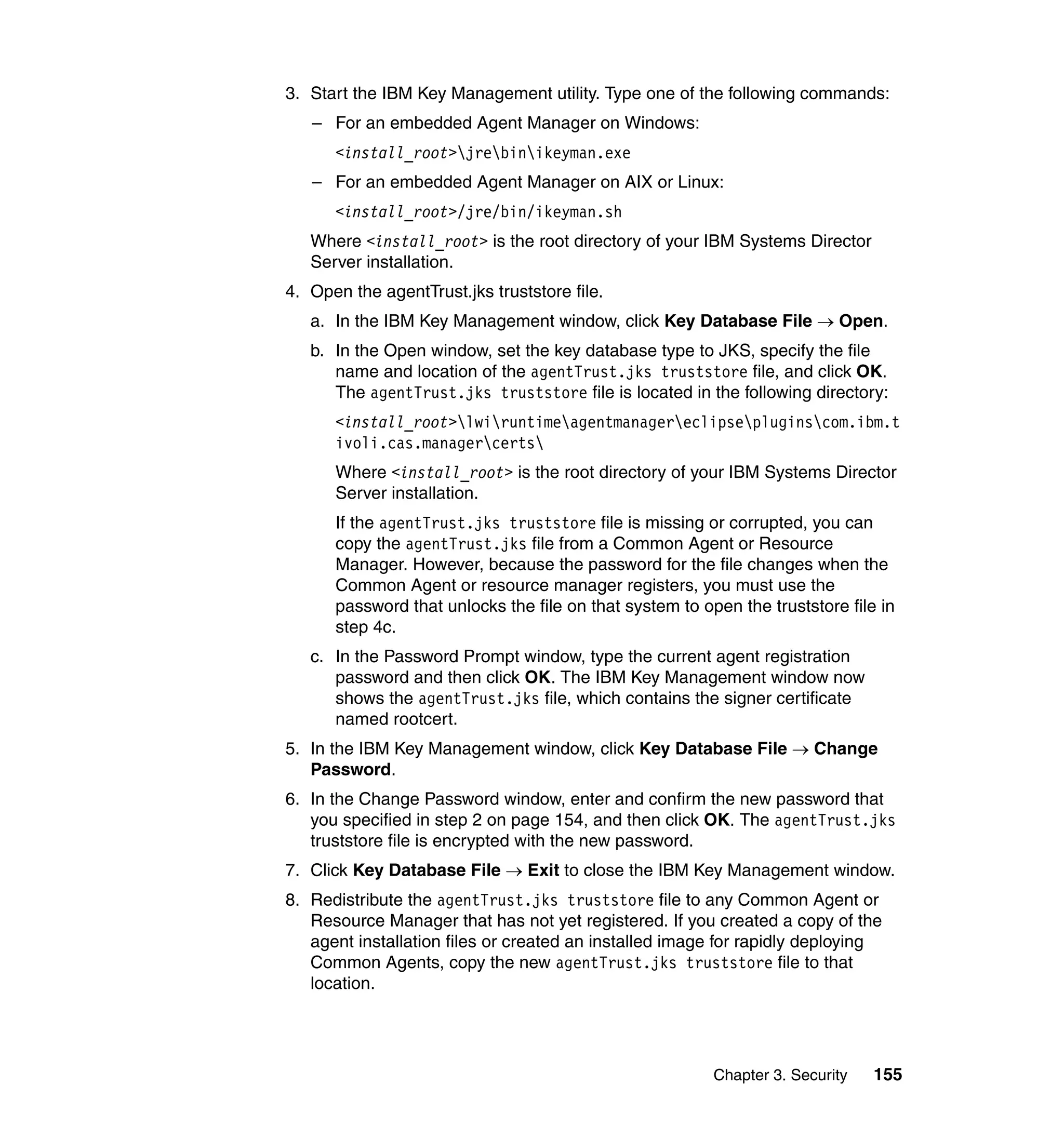 Chapter 3. Security 155
3. Start the IBM Key Management utility. Type one of the following commands:
– For an embedded Agent Manager on Windows:
<install_root>jrebinikeyman.exe
– For an embedded Agent Manager on AIX or Linux:
<install_root>/jre/bin/ikeyman.sh
Where <install_root> is the root directory of your IBM Systems Director
Server installation.
4. Open the agentTrust.jks truststore file.
a. In the IBM Key Management window, click Key Database File → Open.
b. In the Open window, set the key database type to JKS, specify the file
name and location of the agentTrust.jks truststore file, and click OK.
The agentTrust.jks truststore file is located in the following directory:
<install_root>lwiruntimeagentmanagereclipsepluginscom.ibm.t
ivoli.cas.managercerts
Where <install_root> is the root directory of your IBM Systems Director
Server installation.
If the agentTrust.jks truststore file is missing or corrupted, you can
copy the agentTrust.jks file from a Common Agent or Resource
Manager. However, because the password for the file changes when the
Common Agent or resource manager registers, you must use the
password that unlocks the file on that system to open the truststore file in
step 4c.
c. In the Password Prompt window, type the current agent registration
password and then click OK. The IBM Key Management window now
shows the agentTrust.jks file, which contains the signer certificate
named rootcert.
5. In the IBM Key Management window, click Key Database File → Change
Password.
6. In the Change Password window, enter and confirm the new password that
you specified in step 2 on page 154, and then click OK. The agentTrust.jks
truststore file is encrypted with the new password.
7. Click Key Database File → Exit to close the IBM Key Management window.
8. Redistribute the agentTrust.jks truststore file to any Common Agent or
Resource Manager that has not yet registered. If you created a copy of the
agent installation files or created an installed image for rapidly deploying
Common Agents, copy the new agentTrust.jks truststore file to that
location.
 