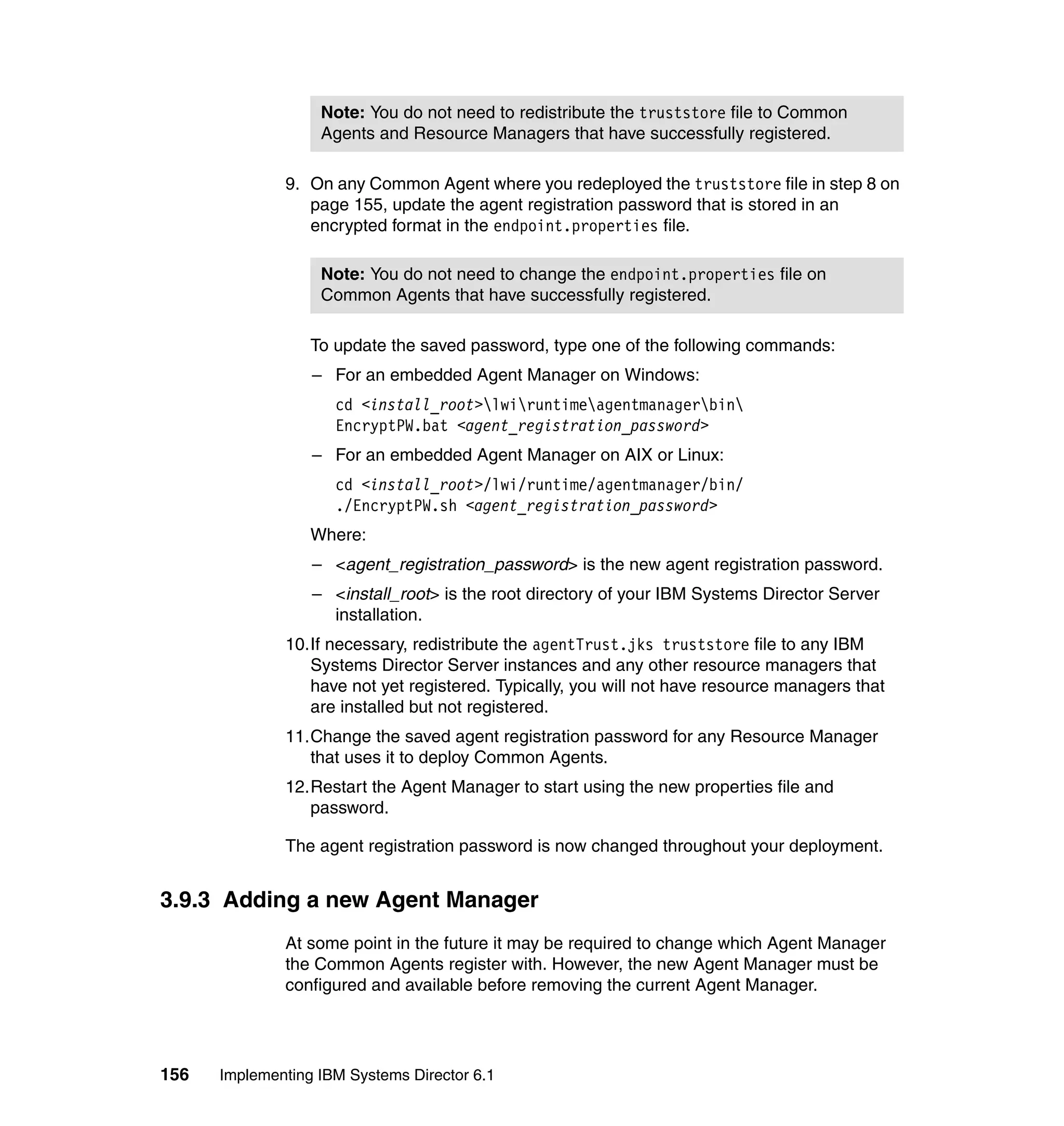 156 Implementing IBM Systems Director 6.1
9. On any Common Agent where you redeployed the truststore file in step 8 on
page 155, update the agent registration password that is stored in an
encrypted format in the endpoint.properties file.
To update the saved password, type one of the following commands:
– For an embedded Agent Manager on Windows:
cd <install_root>lwiruntimeagentmanagerbin
EncryptPW.bat <agent_registration_password>
– For an embedded Agent Manager on AIX or Linux:
cd <install_root>/lwi/runtime/agentmanager/bin/
./EncryptPW.sh <agent_registration_password>
Where:
– <agent_registration_password> is the new agent registration password.
– <install_root> is the root directory of your IBM Systems Director Server
installation.
10.If necessary, redistribute the agentTrust.jks truststore file to any IBM
Systems Director Server instances and any other resource managers that
have not yet registered. Typically, you will not have resource managers that
are installed but not registered.
11.Change the saved agent registration password for any Resource Manager
that uses it to deploy Common Agents.
12.Restart the Agent Manager to start using the new properties file and
password.
The agent registration password is now changed throughout your deployment.
3.9.3 Adding a new Agent Manager
At some point in the future it may be required to change which Agent Manager
the Common Agents register with. However, the new Agent Manager must be
configured and available before removing the current Agent Manager.
Note: You do not need to redistribute the truststore file to Common
Agents and Resource Managers that have successfully registered.
Note: You do not need to change the endpoint.properties file on
Common Agents that have successfully registered.
 