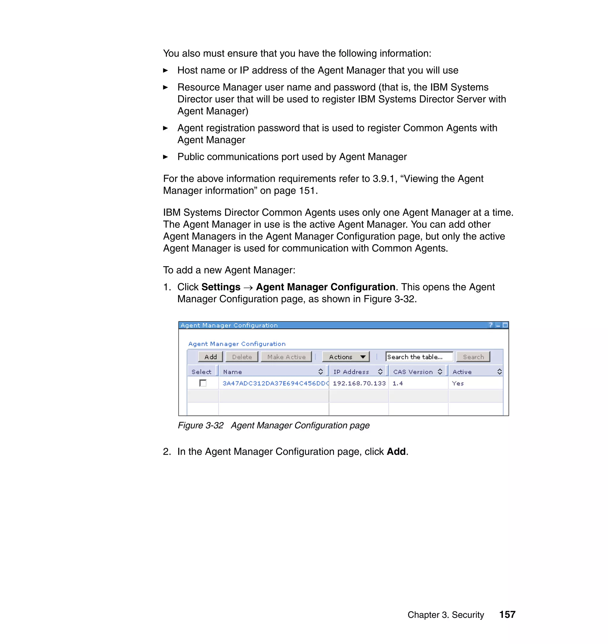 Chapter 3. Security 157
You also must ensure that you have the following information:
Host name or IP address of the Agent Manager that you will use
Resource Manager user name and password (that is, the IBM Systems
Director user that will be used to register IBM Systems Director Server with
Agent Manager)
Agent registration password that is used to register Common Agents with
Agent Manager
Public communications port used by Agent Manager
For the above information requirements refer to 3.9.1, “Viewing the Agent
Manager information” on page 151.
IBM Systems Director Common Agents uses only one Agent Manager at a time.
The Agent Manager in use is the active Agent Manager. You can add other
Agent Managers in the Agent Manager Configuration page, but only the active
Agent Manager is used for communication with Common Agents.
To add a new Agent Manager:
1. Click Settings → Agent Manager Configuration. This opens the Agent
Manager Configuration page, as shown in Figure 3-32.
Figure 3-32 Agent Manager Configuration page
2. In the Agent Manager Configuration page, click Add.
 