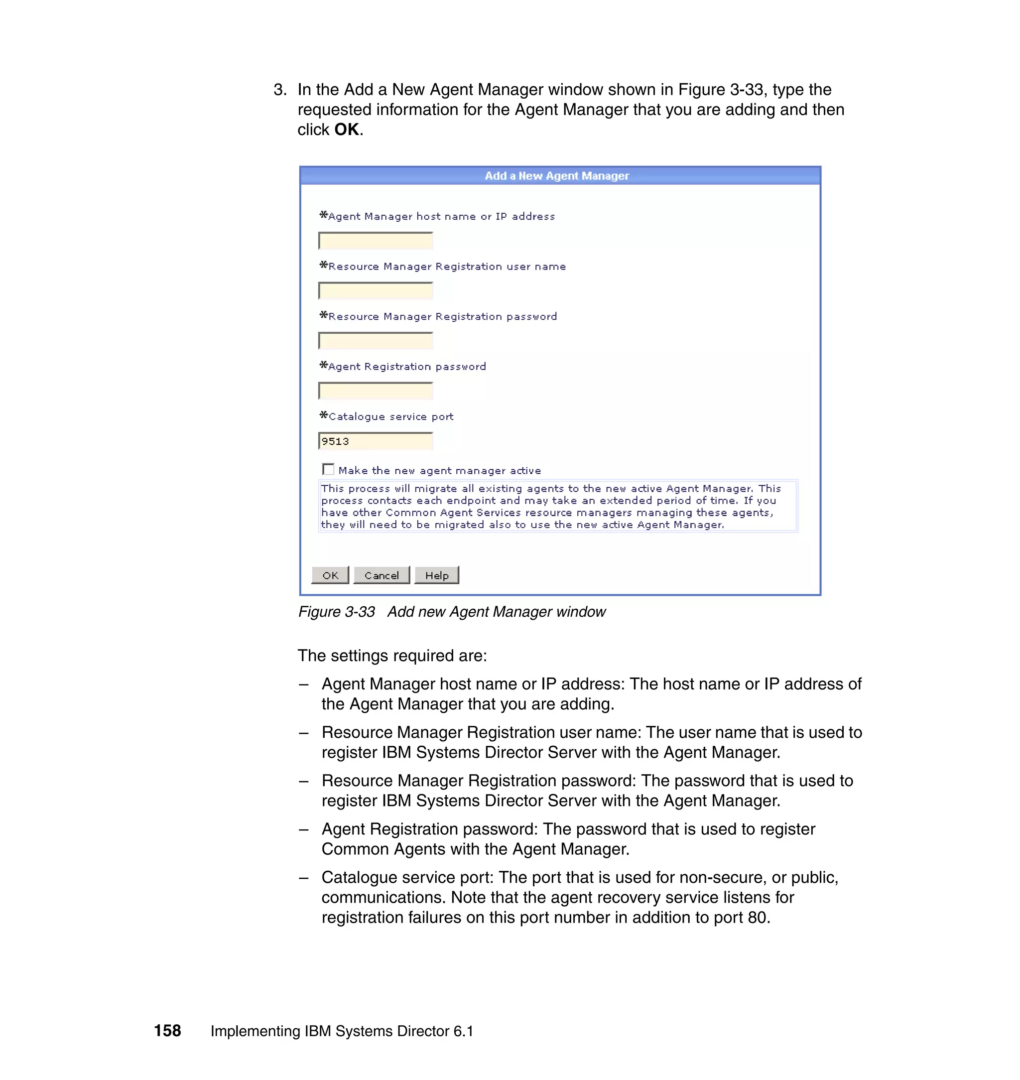 158 Implementing IBM Systems Director 6.1
3. In the Add a New Agent Manager window shown in Figure 3-33, type the
requested information for the Agent Manager that you are adding and then
click OK.
Figure 3-33 Add new Agent Manager window
The settings required are:
– Agent Manager host name or IP address: The host name or IP address of
the Agent Manager that you are adding.
– Resource Manager Registration user name: The user name that is used to
register IBM Systems Director Server with the Agent Manager.
– Resource Manager Registration password: The password that is used to
register IBM Systems Director Server with the Agent Manager.
– Agent Registration password: The password that is used to register
Common Agents with the Agent Manager.
– Catalogue service port: The port that is used for non-secure, or public,
communications. Note that the agent recovery service listens for
registration failures on this port number in addition to port 80.
 