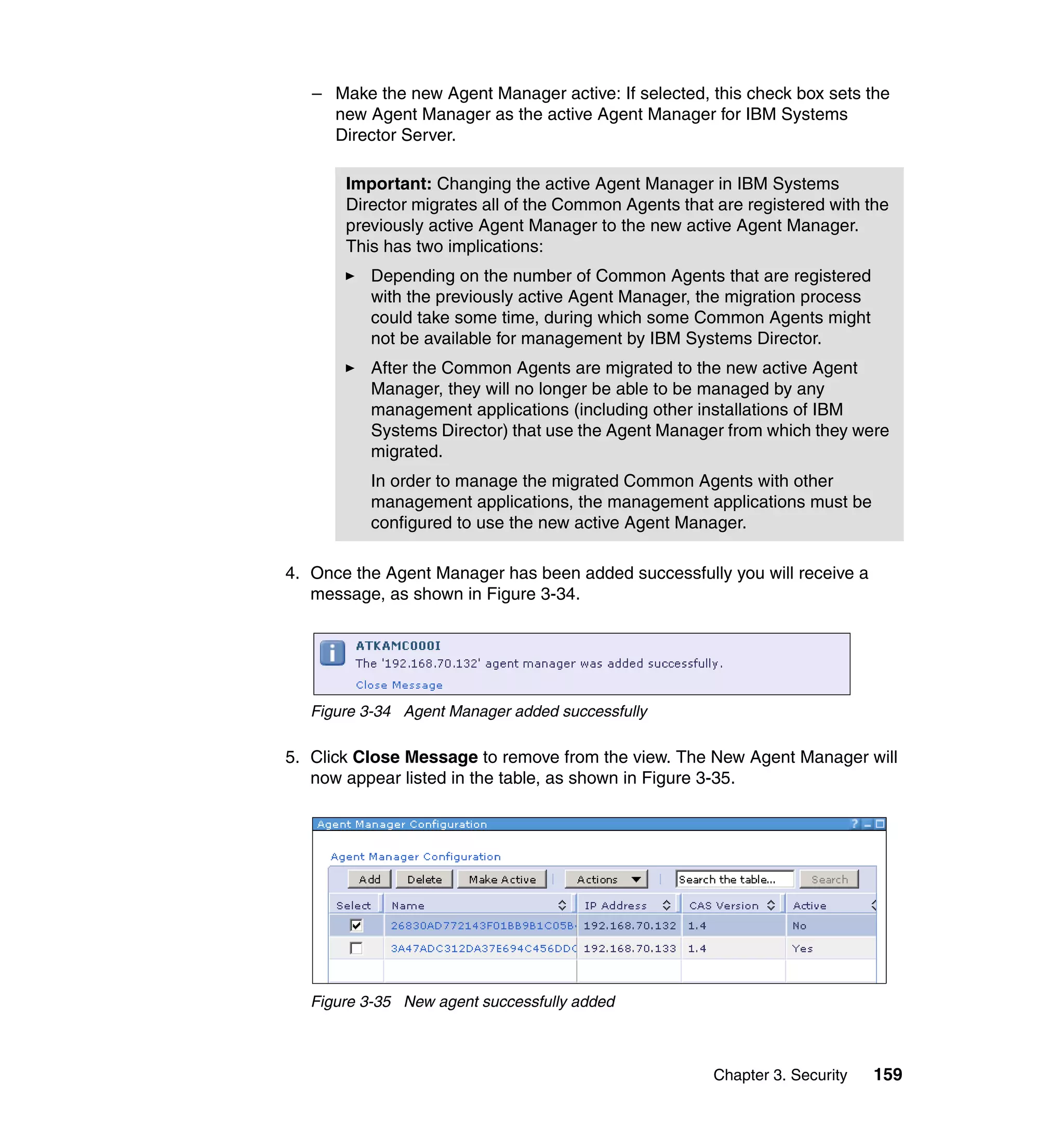 Chapter 3. Security 159
– Make the new Agent Manager active: If selected, this check box sets the
new Agent Manager as the active Agent Manager for IBM Systems
Director Server.
4. Once the Agent Manager has been added successfully you will receive a
message, as shown in Figure 3-34.
Figure 3-34 Agent Manager added successfully
5. Click Close Message to remove from the view. The New Agent Manager will
now appear listed in the table, as shown in Figure 3-35.
Figure 3-35 New agent successfully added
Important: Changing the active Agent Manager in IBM Systems
Director migrates all of the Common Agents that are registered with the
previously active Agent Manager to the new active Agent Manager.
This has two implications:
Depending on the number of Common Agents that are registered
with the previously active Agent Manager, the migration process
could take some time, during which some Common Agents might
not be available for management by IBM Systems Director.
After the Common Agents are migrated to the new active Agent
Manager, they will no longer be able to be managed by any
management applications (including other installations of IBM
Systems Director) that use the Agent Manager from which they were
migrated.
In order to manage the migrated Common Agents with other
management applications, the management applications must be
configured to use the new active Agent Manager.
 