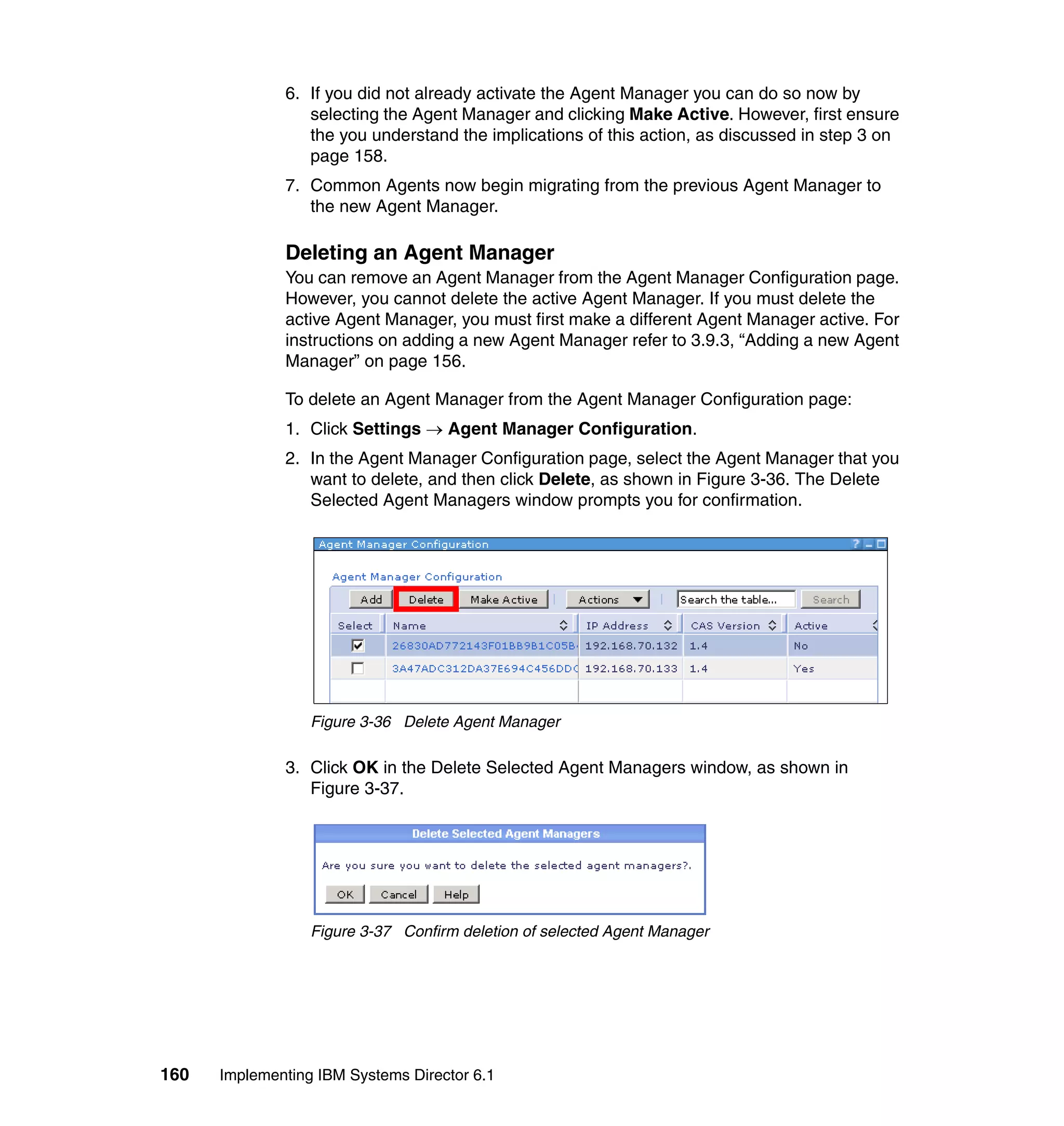 160 Implementing IBM Systems Director 6.1
6. If you did not already activate the Agent Manager you can do so now by
selecting the Agent Manager and clicking Make Active. However, first ensure
the you understand the implications of this action, as discussed in step 3 on
page 158.
7. Common Agents now begin migrating from the previous Agent Manager to
the new Agent Manager.
Deleting an Agent Manager
You can remove an Agent Manager from the Agent Manager Configuration page.
However, you cannot delete the active Agent Manager. If you must delete the
active Agent Manager, you must first make a different Agent Manager active. For
instructions on adding a new Agent Manager refer to 3.9.3, “Adding a new Agent
Manager” on page 156.
To delete an Agent Manager from the Agent Manager Configuration page:
1. Click Settings → Agent Manager Configuration.
2. In the Agent Manager Configuration page, select the Agent Manager that you
want to delete, and then click Delete, as shown in Figure 3-36. The Delete
Selected Agent Managers window prompts you for confirmation.
Figure 3-36 Delete Agent Manager
3. Click OK in the Delete Selected Agent Managers window, as shown in
Figure 3-37.
Figure 3-37 Confirm deletion of selected Agent Manager
 