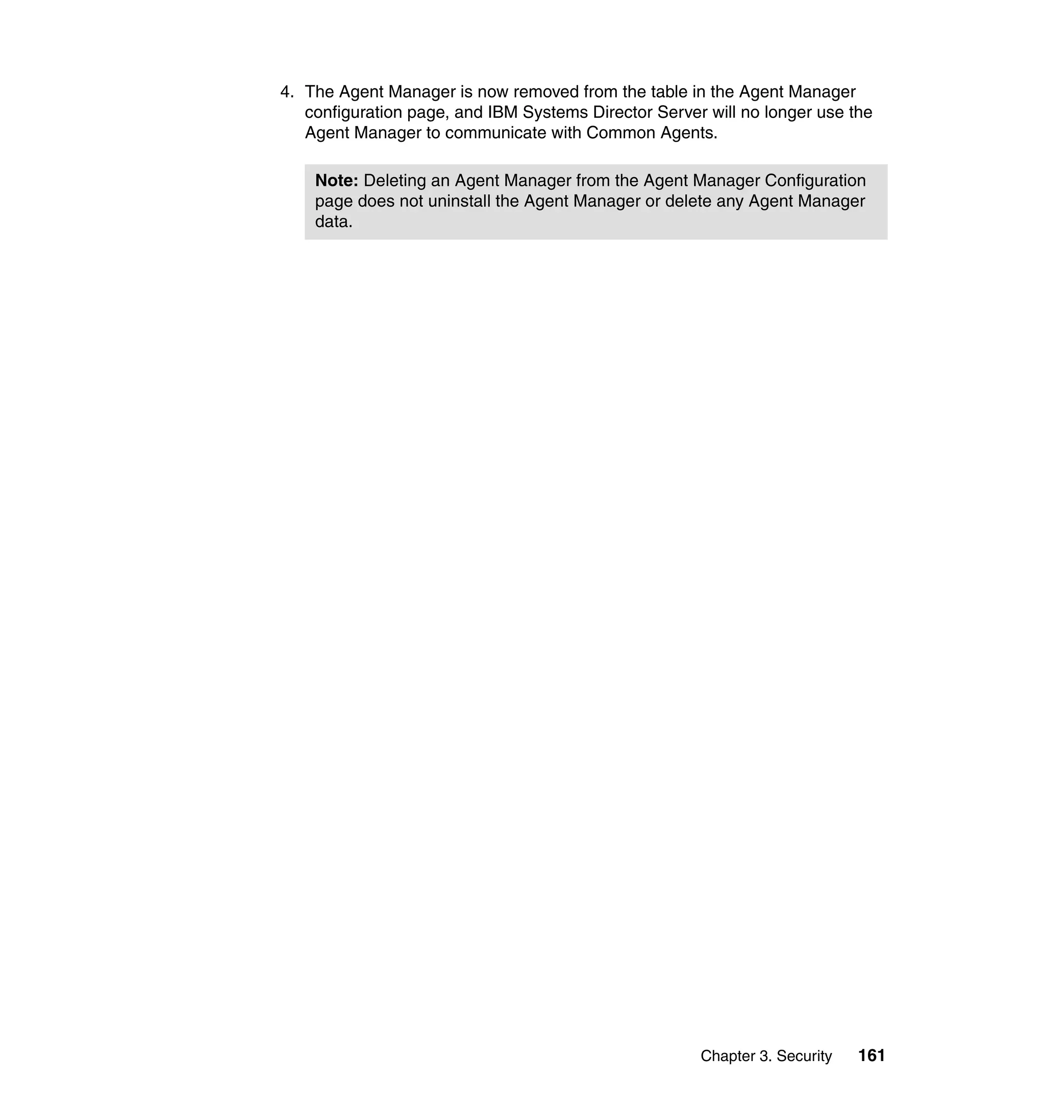 Chapter 3. Security 161
4. The Agent Manager is now removed from the table in the Agent Manager
configuration page, and IBM Systems Director Server will no longer use the
Agent Manager to communicate with Common Agents.
Note: Deleting an Agent Manager from the Agent Manager Configuration
page does not uninstall the Agent Manager or delete any Agent Manager
data.
 