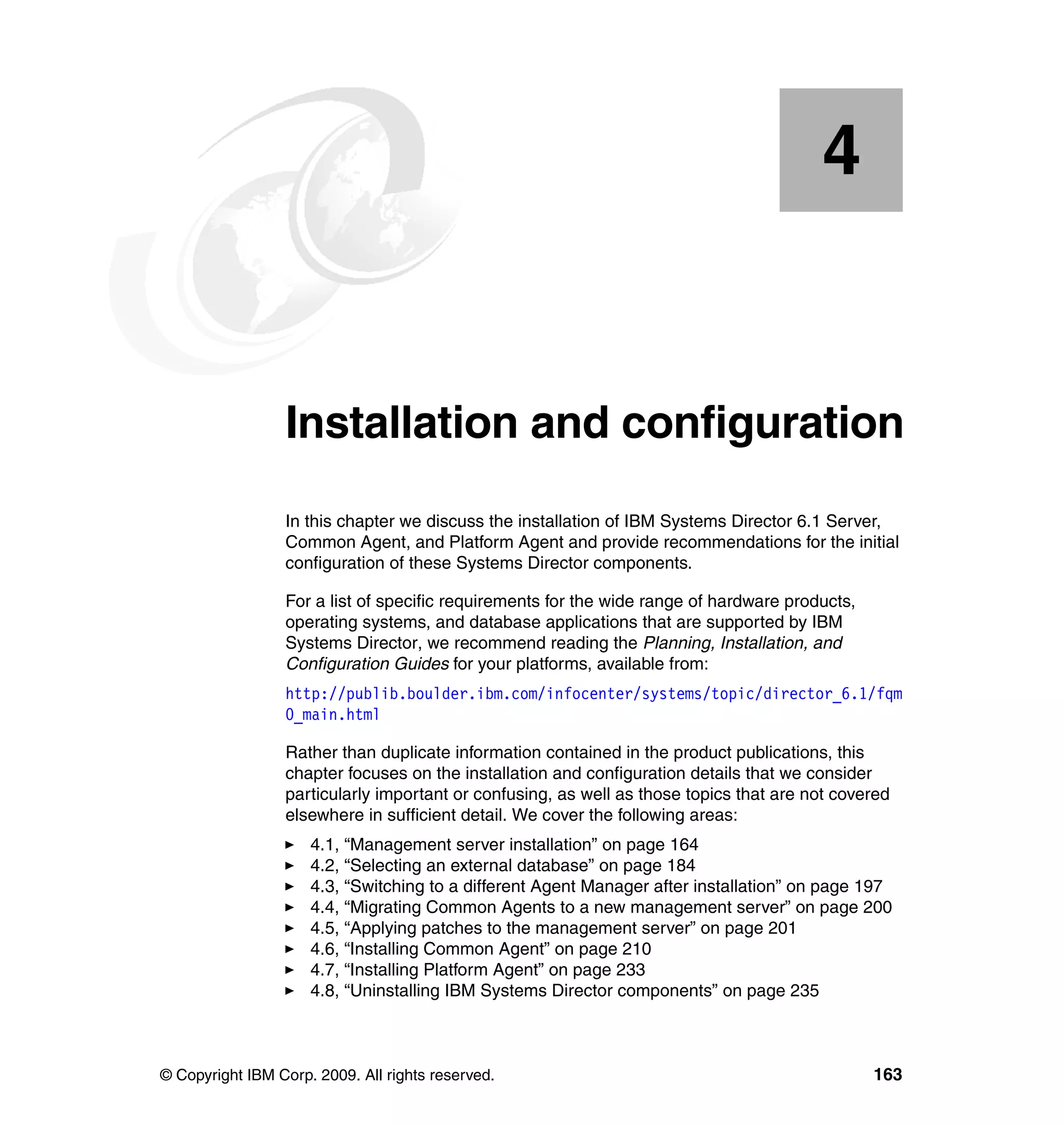 © Copyright IBM Corp. 2009. All rights reserved. 163
Chapter 4. Installation and configuration
In this chapter we discuss the installation of IBM Systems Director 6.1 Server,
Common Agent, and Platform Agent and provide recommendations for the initial
configuration of these Systems Director components.
For a list of specific requirements for the wide range of hardware products,
operating systems, and database applications that are supported by IBM
Systems Director, we recommend reading the Planning, Installation, and
Configuration Guides for your platforms, available from:
http://publib.boulder.ibm.com/infocenter/systems/topic/director_6.1/fqm
0_main.html
Rather than duplicate information contained in the product publications, this
chapter focuses on the installation and configuration details that we consider
particularly important or confusing, as well as those topics that are not covered
elsewhere in sufficient detail. We cover the following areas:
4.1, “Management server installation” on page 164
4.2, “Selecting an external database” on page 184
4.3, “Switching to a different Agent Manager after installation” on page 197
4.4, “Migrating Common Agents to a new management server” on page 200
4.5, “Applying patches to the management server” on page 201
4.6, “Installing Common Agent” on page 210
4.7, “Installing Platform Agent” on page 233
4.8, “Uninstalling IBM Systems Director components” on page 235
4
 