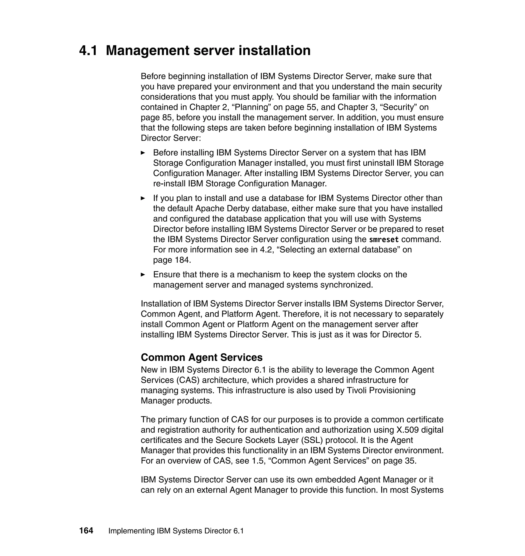 164 Implementing IBM Systems Director 6.1
4.1 Management server installation
Before beginning installation of IBM Systems Director Server, make sure that
you have prepared your environment and that you understand the main security
considerations that you must apply. You should be familiar with the information
contained in Chapter 2, “Planning” on page 55, and Chapter 3, “Security” on
page 85, before you install the management server. In addition, you must ensure
that the following steps are taken before beginning installation of IBM Systems
Director Server:
Before installing IBM Systems Director Server on a system that has IBM
Storage Configuration Manager installed, you must first uninstall IBM Storage
Configuration Manager. After installing IBM Systems Director Server, you can
re-install IBM Storage Configuration Manager.
If you plan to install and use a database for IBM Systems Director other than
the default Apache Derby database, either make sure that you have installed
and configured the database application that you will use with Systems
Director before installing IBM Systems Director Server or be prepared to reset
the IBM Systems Director Server configuration using the smreset command.
For more information see in 4.2, “Selecting an external database” on
page 184.
Ensure that there is a mechanism to keep the system clocks on the
management server and managed systems synchronized.
Installation of IBM Systems Director Server installs IBM Systems Director Server,
Common Agent, and Platform Agent. Therefore, it is not necessary to separately
install Common Agent or Platform Agent on the management server after
installing IBM Systems Director Server. This is just as it was for Director 5.
Common Agent Services
New in IBM Systems Director 6.1 is the ability to leverage the Common Agent
Services (CAS) architecture, which provides a shared infrastructure for
managing systems. This infrastructure is also used by Tivoli Provisioning
Manager products.
The primary function of CAS for our purposes is to provide a common certificate
and registration authority for authentication and authorization using X.509 digital
certificates and the Secure Sockets Layer (SSL) protocol. It is the Agent
Manager that provides this functionality in an IBM Systems Director environment.
For an overview of CAS, see 1.5, “Common Agent Services” on page 35.
IBM Systems Director Server can use its own embedded Agent Manager or it
can rely on an external Agent Manager to provide this function. In most Systems
 