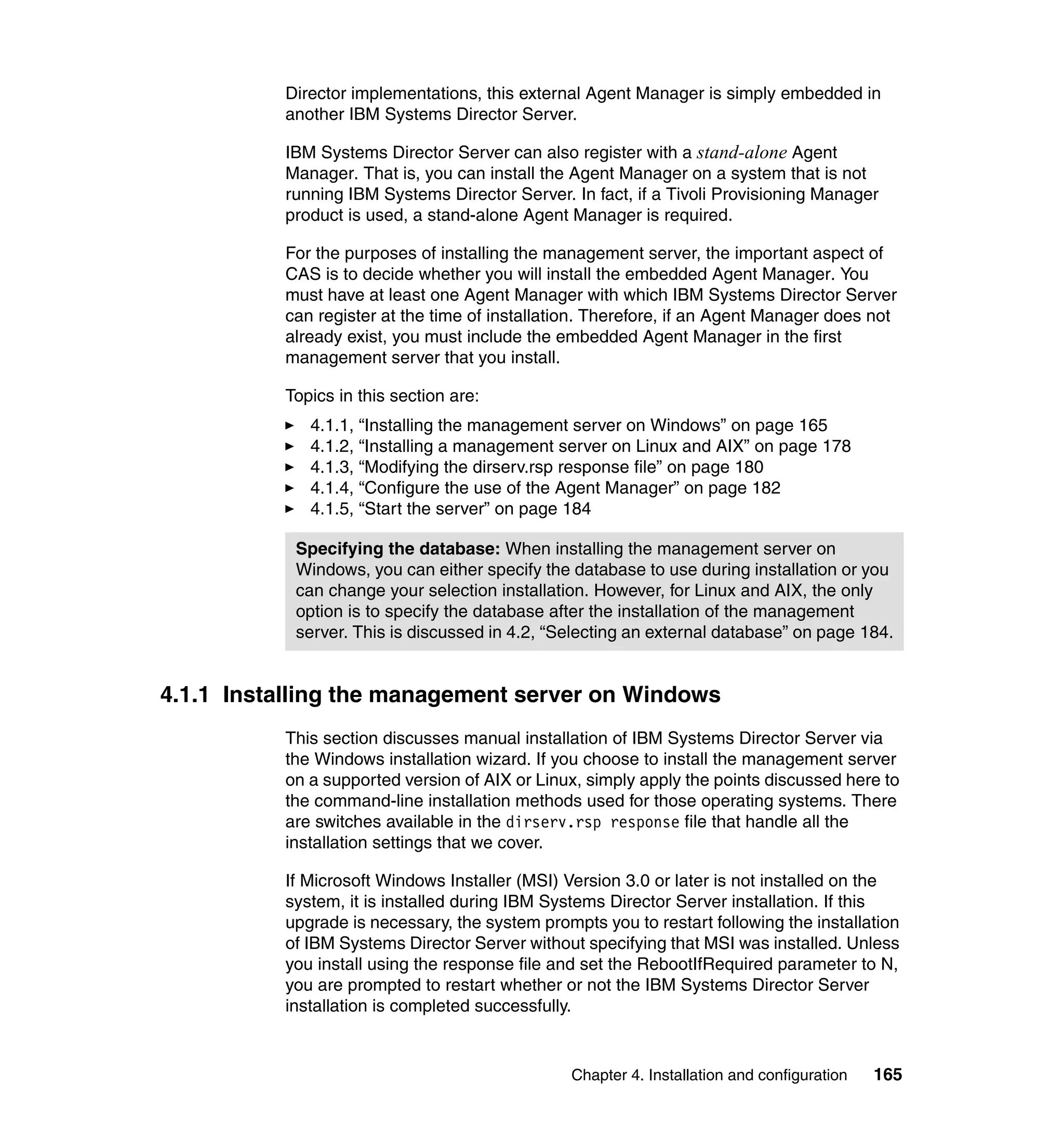 Chapter 4. Installation and configuration 165
Director implementations, this external Agent Manager is simply embedded in
another IBM Systems Director Server.
IBM Systems Director Server can also register with a stand-alone Agent
Manager. That is, you can install the Agent Manager on a system that is not
running IBM Systems Director Server. In fact, if a Tivoli Provisioning Manager
product is used, a stand-alone Agent Manager is required.
For the purposes of installing the management server, the important aspect of
CAS is to decide whether you will install the embedded Agent Manager. You
must have at least one Agent Manager with which IBM Systems Director Server
can register at the time of installation. Therefore, if an Agent Manager does not
already exist, you must include the embedded Agent Manager in the first
management server that you install.
Topics in this section are:
4.1.1, “Installing the management server on Windows” on page 165
4.1.2, “Installing a management server on Linux and AIX” on page 178
4.1.3, “Modifying the dirserv.rsp response file” on page 180
4.1.4, “Configure the use of the Agent Manager” on page 182
4.1.5, “Start the server” on page 184
4.1.1 Installing the management server on Windows
This section discusses manual installation of IBM Systems Director Server via
the Windows installation wizard. If you choose to install the management server
on a supported version of AIX or Linux, simply apply the points discussed here to
the command-line installation methods used for those operating systems. There
are switches available in the dirserv.rsp response file that handle all the
installation settings that we cover.
If Microsoft Windows Installer (MSI) Version 3.0 or later is not installed on the
system, it is installed during IBM Systems Director Server installation. If this
upgrade is necessary, the system prompts you to restart following the installation
of IBM Systems Director Server without specifying that MSI was installed. Unless
you install using the response file and set the RebootIfRequired parameter to N,
you are prompted to restart whether or not the IBM Systems Director Server
installation is completed successfully.
Specifying the database: When installing the management server on
Windows, you can either specify the database to use during installation or you
can change your selection installation. However, for Linux and AIX, the only
option is to specify the database after the installation of the management
server. This is discussed in 4.2, “Selecting an external database” on page 184.
 
