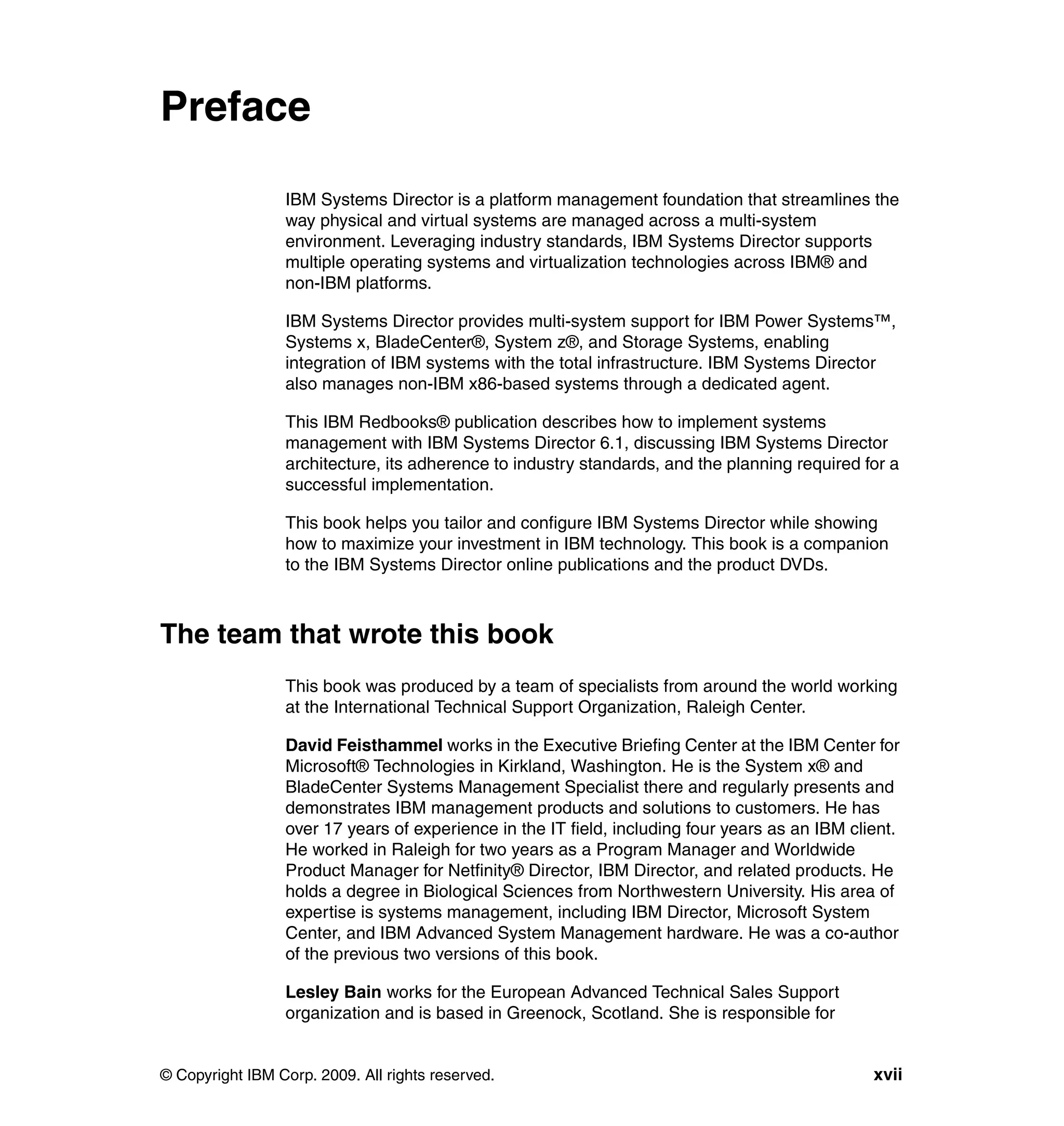 © Copyright IBM Corp. 2009. All rights reserved. xvii
Preface
IBM Systems Director is a platform management foundation that streamlines the
way physical and virtual systems are managed across a multi-system
environment. Leveraging industry standards, IBM Systems Director supports
multiple operating systems and virtualization technologies across IBM® and
non-IBM platforms.
IBM Systems Director provides multi-system support for IBM Power Systems™,
Systems x, BladeCenter®, System z®, and Storage Systems, enabling
integration of IBM systems with the total infrastructure. IBM Systems Director
also manages non-IBM x86-based systems through a dedicated agent.
This IBM Redbooks® publication describes how to implement systems
management with IBM Systems Director 6.1, discussing IBM Systems Director
architecture, its adherence to industry standards, and the planning required for a
successful implementation.
This book helps you tailor and configure IBM Systems Director while showing
how to maximize your investment in IBM technology. This book is a companion
to the IBM Systems Director online publications and the product DVDs.
The team that wrote this book
This book was produced by a team of specialists from around the world working
at the International Technical Support Organization, Raleigh Center.
David Feisthammel works in the Executive Briefing Center at the IBM Center for
Microsoft® Technologies in Kirkland, Washington. He is the System x® and
BladeCenter Systems Management Specialist there and regularly presents and
demonstrates IBM management products and solutions to customers. He has
over 17 years of experience in the IT field, including four years as an IBM client.
He worked in Raleigh for two years as a Program Manager and Worldwide
Product Manager for Netfinity® Director, IBM Director, and related products. He
holds a degree in Biological Sciences from Northwestern University. His area of
expertise is systems management, including IBM Director, Microsoft System
Center, and IBM Advanced System Management hardware. He was a co-author
of the previous two versions of this book.
Lesley Bain works for the European Advanced Technical Sales Support
organization and is based in Greenock, Scotland. She is responsible for
 
