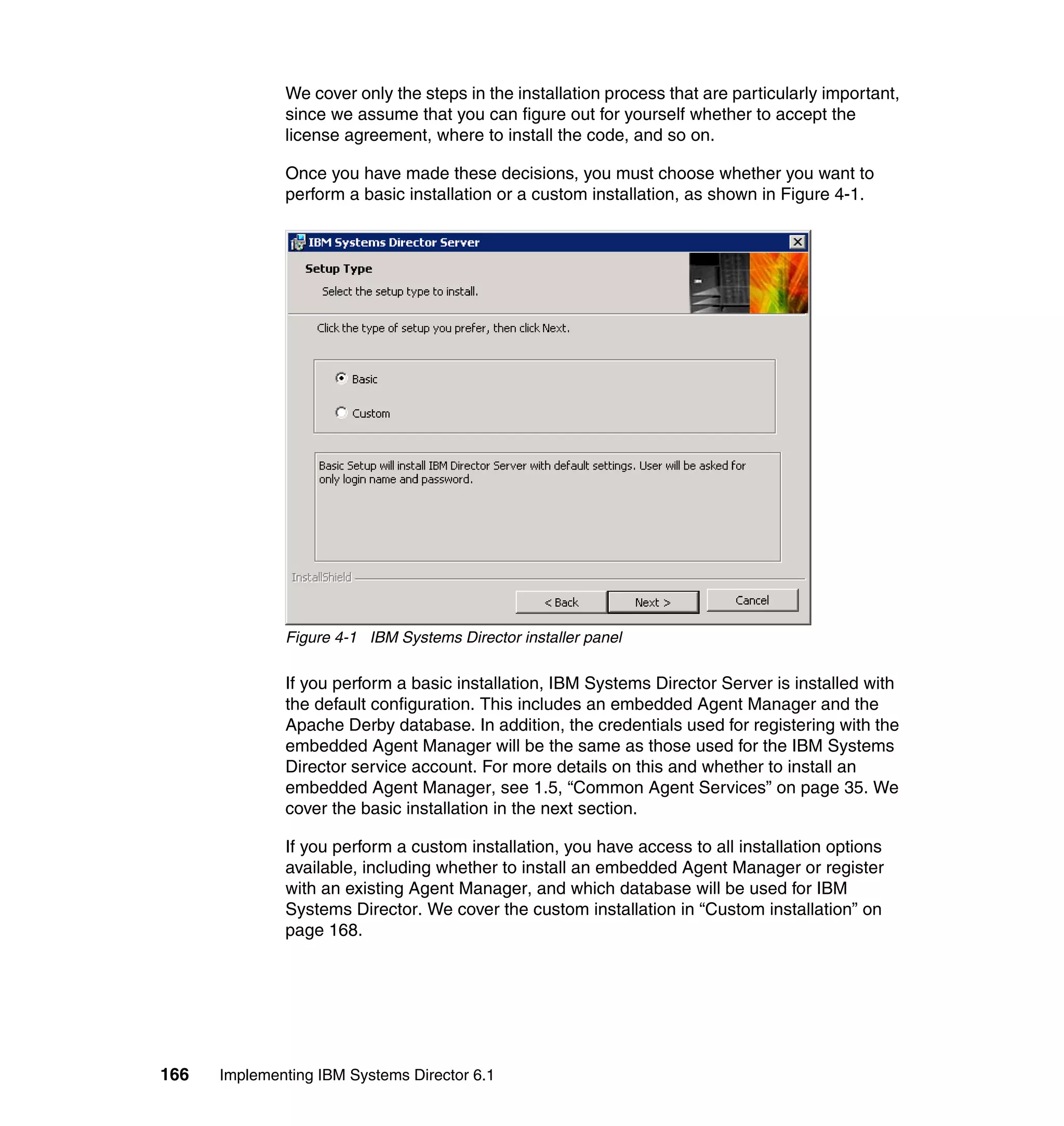 166 Implementing IBM Systems Director 6.1
We cover only the steps in the installation process that are particularly important,
since we assume that you can figure out for yourself whether to accept the
license agreement, where to install the code, and so on.
Once you have made these decisions, you must choose whether you want to
perform a basic installation or a custom installation, as shown in Figure 4-1.
Figure 4-1 IBM Systems Director installer panel
If you perform a basic installation, IBM Systems Director Server is installed with
the default configuration. This includes an embedded Agent Manager and the
Apache Derby database. In addition, the credentials used for registering with the
embedded Agent Manager will be the same as those used for the IBM Systems
Director service account. For more details on this and whether to install an
embedded Agent Manager, see 1.5, “Common Agent Services” on page 35. We
cover the basic installation in the next section.
If you perform a custom installation, you have access to all installation options
available, including whether to install an embedded Agent Manager or register
with an existing Agent Manager, and which database will be used for IBM
Systems Director. We cover the custom installation in “Custom installation” on
page 168.
 