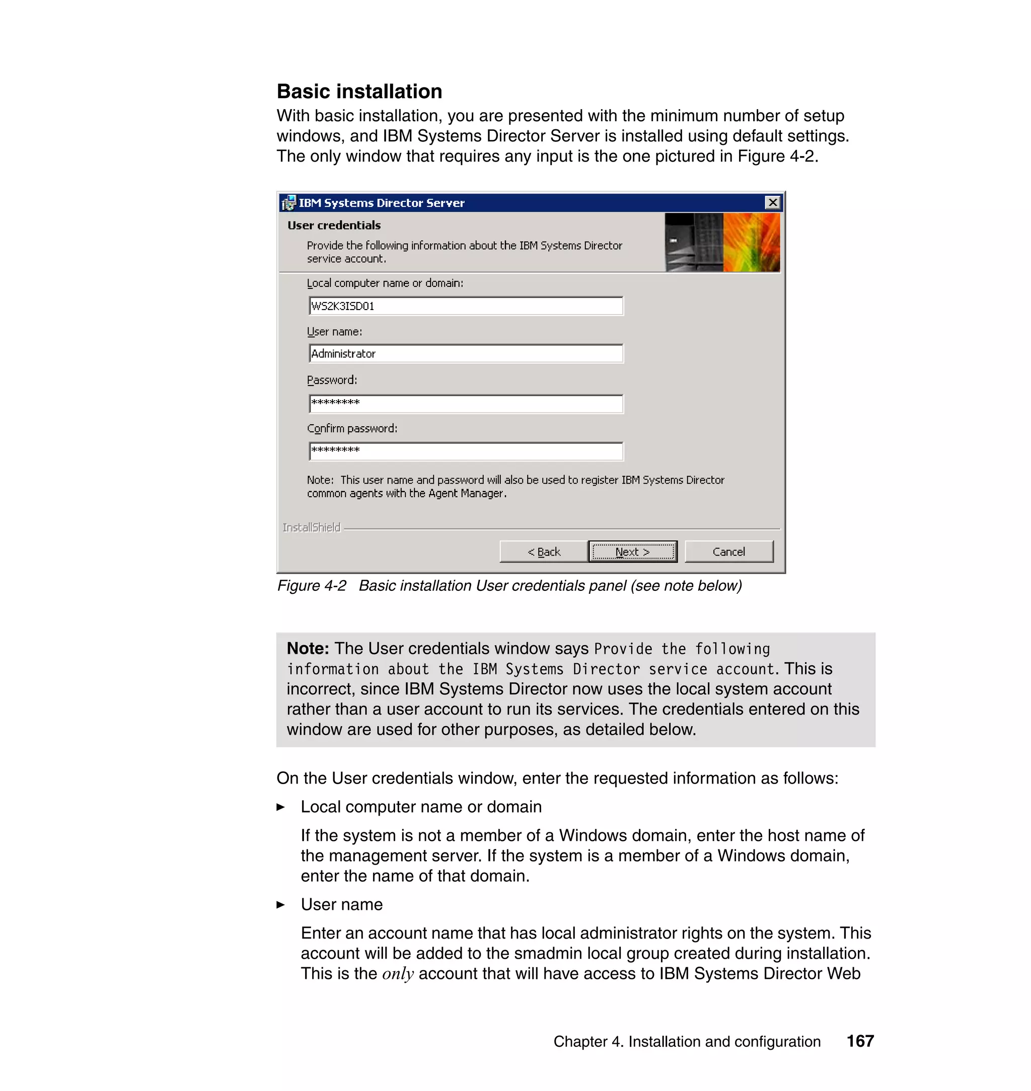 Chapter 4. Installation and configuration 167
Basic installation
With basic installation, you are presented with the minimum number of setup
windows, and IBM Systems Director Server is installed using default settings.
The only window that requires any input is the one pictured in Figure 4-2.
Figure 4-2 Basic installation User credentials panel (see note below)
On the User credentials window, enter the requested information as follows:
Local computer name or domain
If the system is not a member of a Windows domain, enter the host name of
the management server. If the system is a member of a Windows domain,
enter the name of that domain.
User name
Enter an account name that has local administrator rights on the system. This
account will be added to the smadmin local group created during installation.
This is the only account that will have access to IBM Systems Director Web
Note: The User credentials window says Provide the following
information about the IBM Systems Director service account. This is
incorrect, since IBM Systems Director now uses the local system account
rather than a user account to run its services. The credentials entered on this
window are used for other purposes, as detailed below.
 