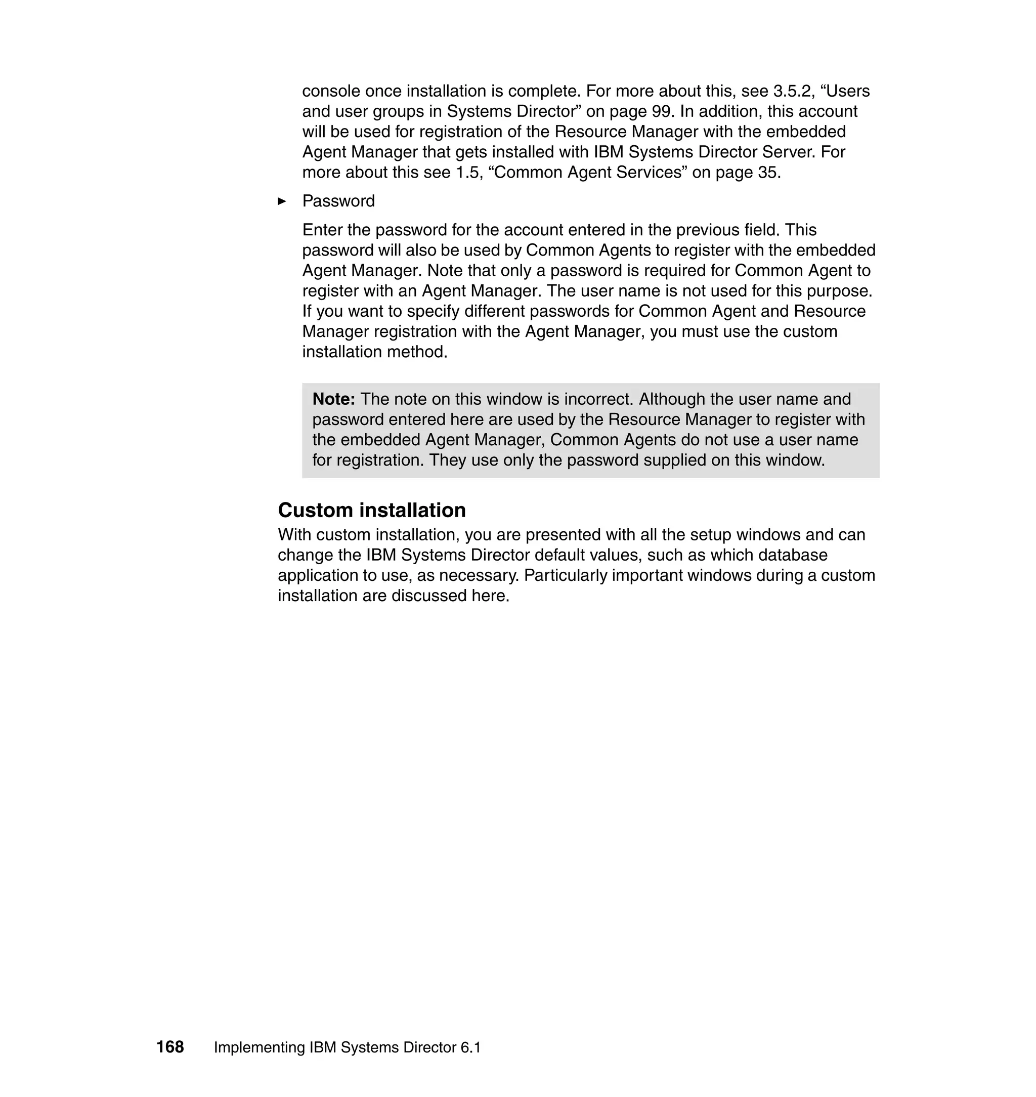168 Implementing IBM Systems Director 6.1
console once installation is complete. For more about this, see 3.5.2, “Users
and user groups in Systems Director” on page 99. In addition, this account
will be used for registration of the Resource Manager with the embedded
Agent Manager that gets installed with IBM Systems Director Server. For
more about this see 1.5, “Common Agent Services” on page 35.
Password
Enter the password for the account entered in the previous field. This
password will also be used by Common Agents to register with the embedded
Agent Manager. Note that only a password is required for Common Agent to
register with an Agent Manager. The user name is not used for this purpose.
If you want to specify different passwords for Common Agent and Resource
Manager registration with the Agent Manager, you must use the custom
installation method.
Custom installation
With custom installation, you are presented with all the setup windows and can
change the IBM Systems Director default values, such as which database
application to use, as necessary. Particularly important windows during a custom
installation are discussed here.
Note: The note on this window is incorrect. Although the user name and
password entered here are used by the Resource Manager to register with
the embedded Agent Manager, Common Agents do not use a user name
for registration. They use only the password supplied on this window.
 