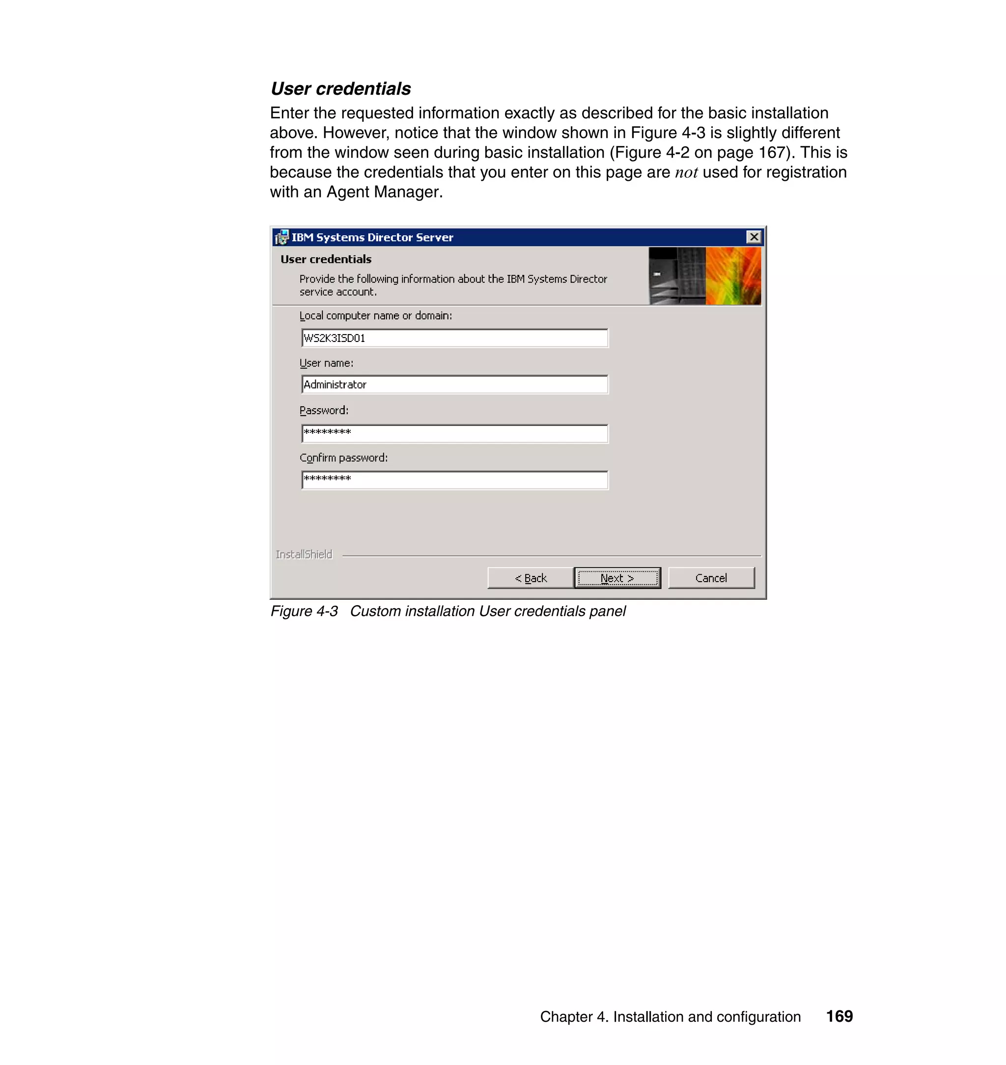 Chapter 4. Installation and configuration 169
User credentials
Enter the requested information exactly as described for the basic installation
above. However, notice that the window shown in Figure 4-3 is slightly different
from the window seen during basic installation (Figure 4-2 on page 167). This is
because the credentials that you enter on this page are not used for registration
with an Agent Manager.
Figure 4-3 Custom installation User credentials panel
 