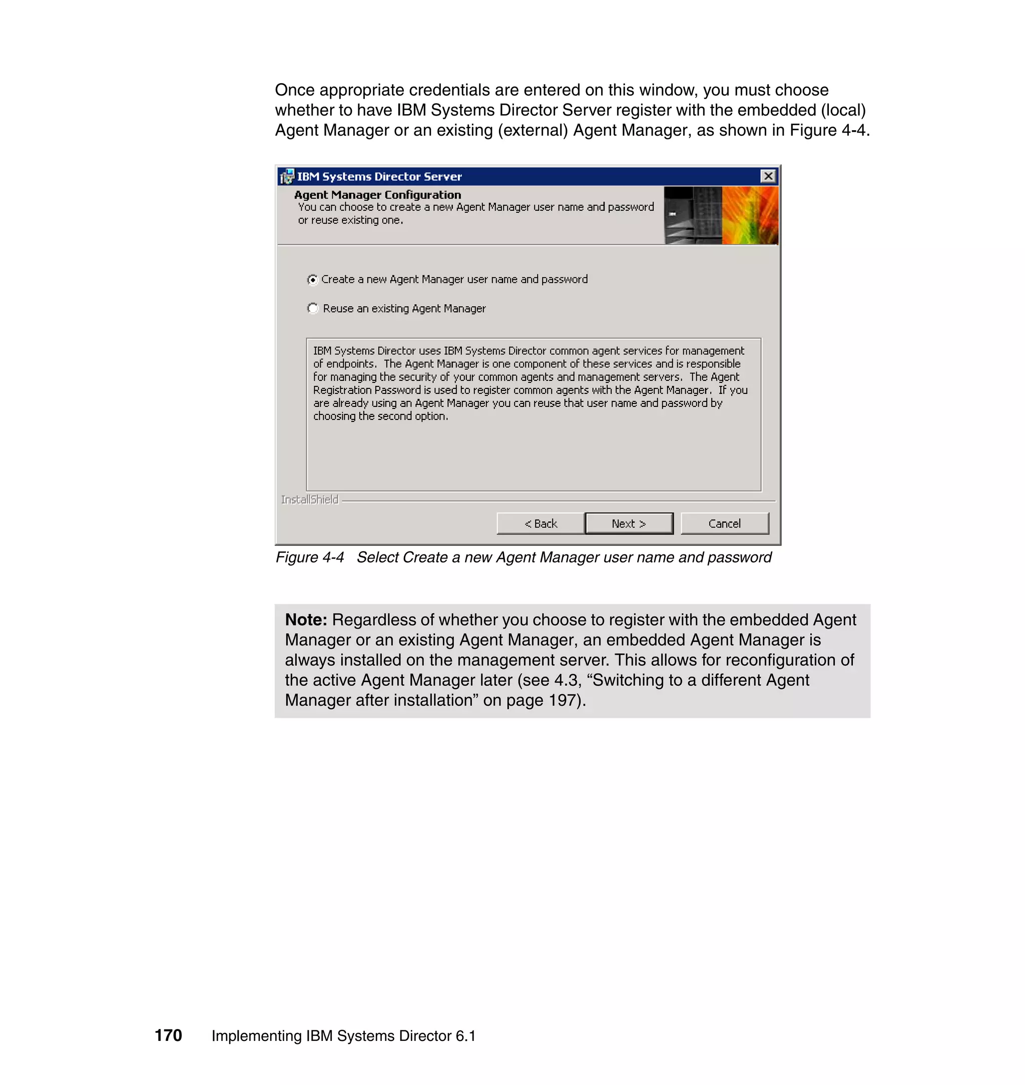 170 Implementing IBM Systems Director 6.1
Once appropriate credentials are entered on this window, you must choose
whether to have IBM Systems Director Server register with the embedded (local)
Agent Manager or an existing (external) Agent Manager, as shown in Figure 4-4.
Figure 4-4 Select Create a new Agent Manager user name and password
Note: Regardless of whether you choose to register with the embedded Agent
Manager or an existing Agent Manager, an embedded Agent Manager is
always installed on the management server. This allows for reconfiguration of
the active Agent Manager later (see 4.3, “Switching to a different Agent
Manager after installation” on page 197).
 
