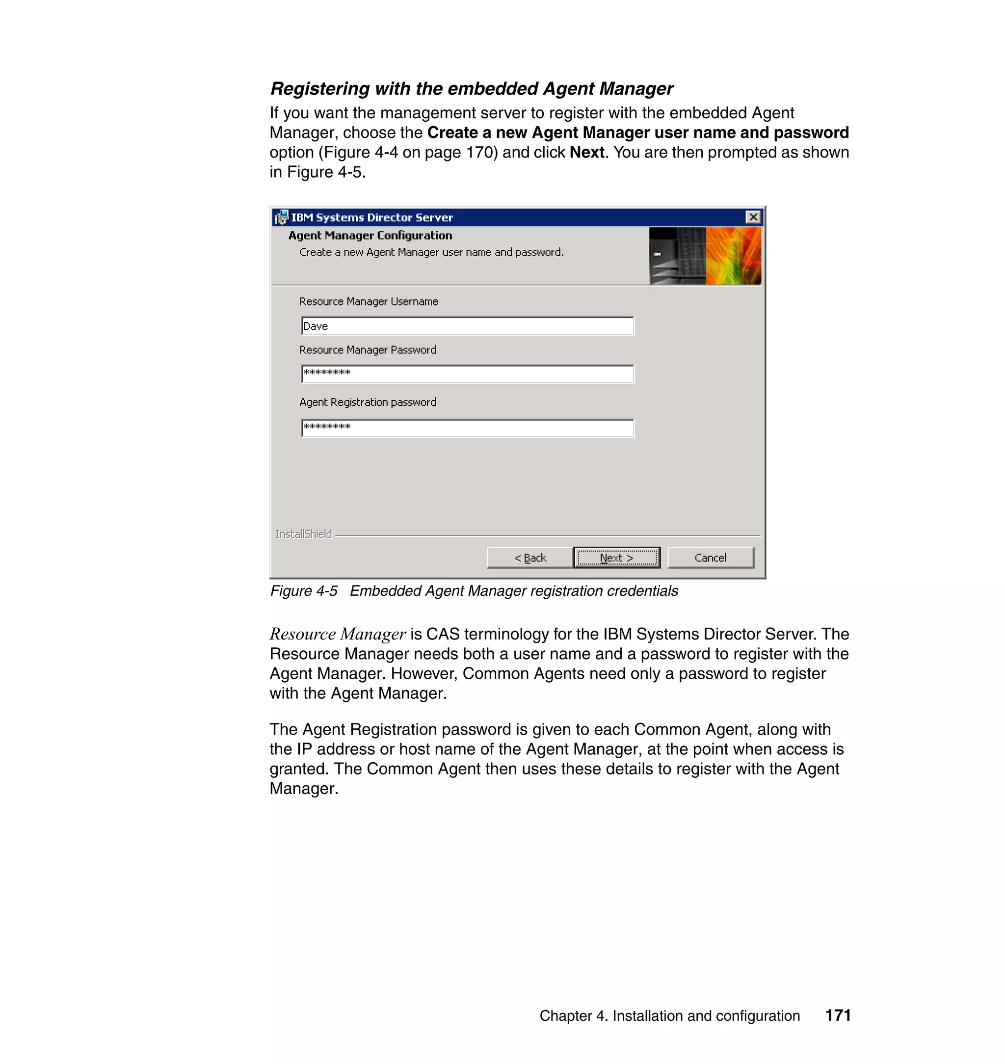 Chapter 4. Installation and configuration 171
Registering with the embedded Agent Manager
If you want the management server to register with the embedded Agent
Manager, choose the Create a new Agent Manager user name and password
option (Figure 4-4 on page 170) and click Next. You are then prompted as shown
in Figure 4-5.
Figure 4-5 Embedded Agent Manager registration credentials
Resource Manager is CAS terminology for the IBM Systems Director Server. The
Resource Manager needs both a user name and a password to register with the
Agent Manager. However, Common Agents need only a password to register
with the Agent Manager.
The Agent Registration password is given to each Common Agent, along with
the IP address or host name of the Agent Manager, at the point when access is
granted. The Common Agent then uses these details to register with the Agent
Manager.
 