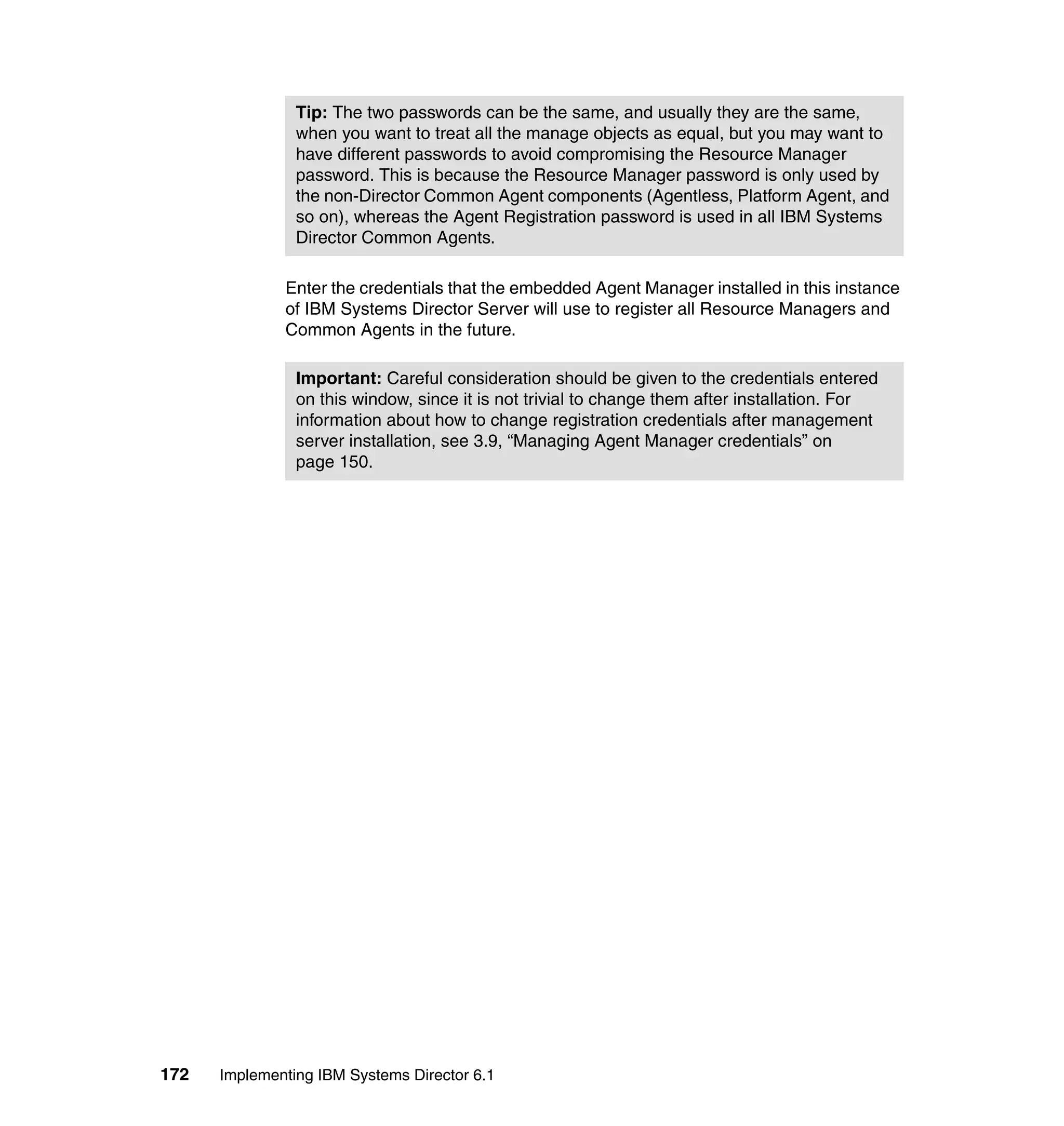 172 Implementing IBM Systems Director 6.1
Enter the credentials that the embedded Agent Manager installed in this instance
of IBM Systems Director Server will use to register all Resource Managers and
Common Agents in the future.
Tip: The two passwords can be the same, and usually they are the same,
when you want to treat all the manage objects as equal, but you may want to
have different passwords to avoid compromising the Resource Manager
password. This is because the Resource Manager password is only used by
the non-Director Common Agent components (Agentless, Platform Agent, and
so on), whereas the Agent Registration password is used in all IBM Systems
Director Common Agents.
Important: Careful consideration should be given to the credentials entered
on this window, since it is not trivial to change them after installation. For
information about how to change registration credentials after management
server installation, see 3.9, “Managing Agent Manager credentials” on
page 150.
 