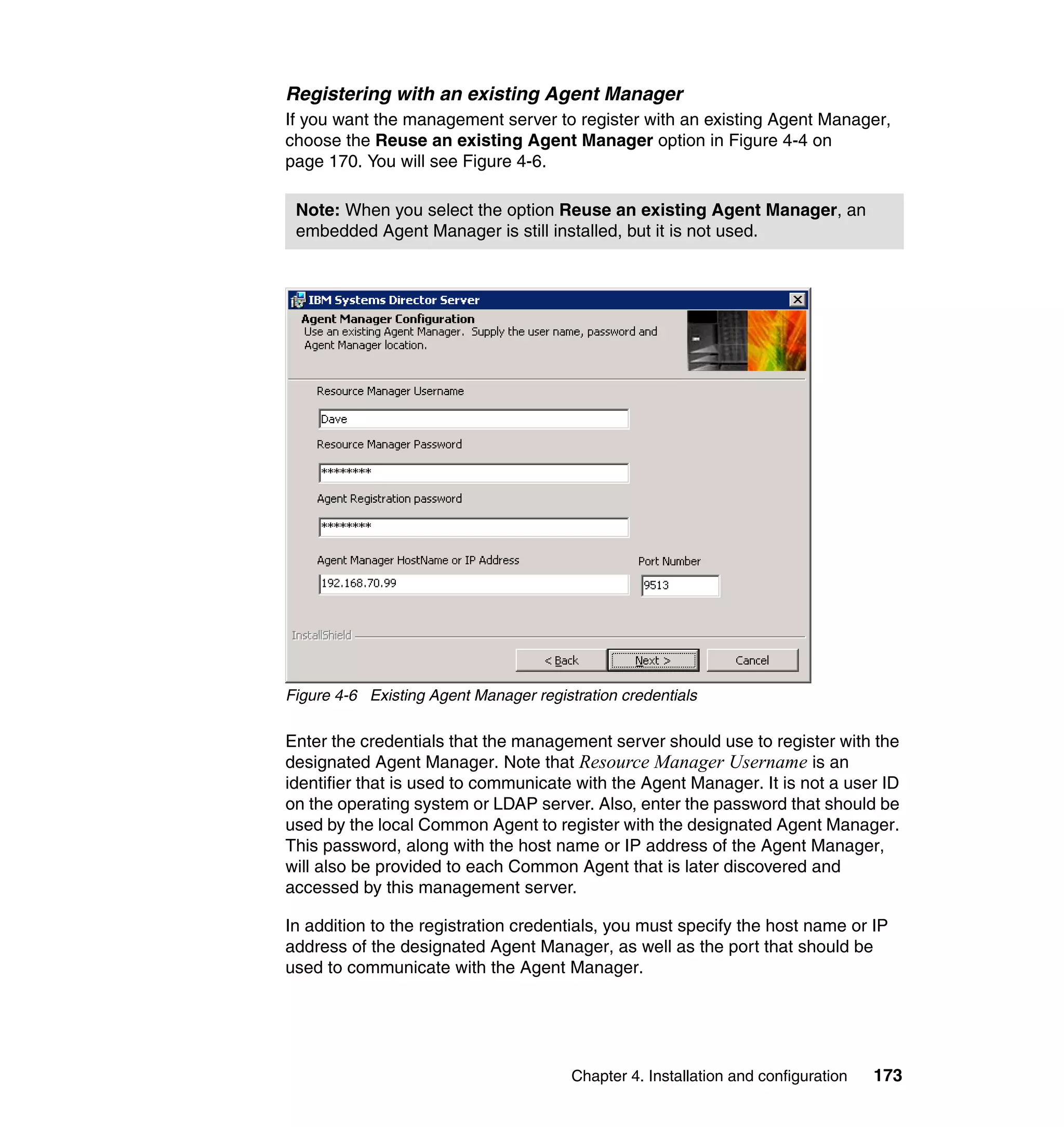 Chapter 4. Installation and configuration 173
Registering with an existing Agent Manager
If you want the management server to register with an existing Agent Manager,
choose the Reuse an existing Agent Manager option in Figure 4-4 on
page 170. You will see Figure 4-6.
Figure 4-6 Existing Agent Manager registration credentials
Enter the credentials that the management server should use to register with the
designated Agent Manager. Note that Resource Manager Username is an
identifier that is used to communicate with the Agent Manager. It is not a user ID
on the operating system or LDAP server. Also, enter the password that should be
used by the local Common Agent to register with the designated Agent Manager.
This password, along with the host name or IP address of the Agent Manager,
will also be provided to each Common Agent that is later discovered and
accessed by this management server.
In addition to the registration credentials, you must specify the host name or IP
address of the designated Agent Manager, as well as the port that should be
used to communicate with the Agent Manager.
Note: When you select the option Reuse an existing Agent Manager, an
embedded Agent Manager is still installed, but it is not used.
 
