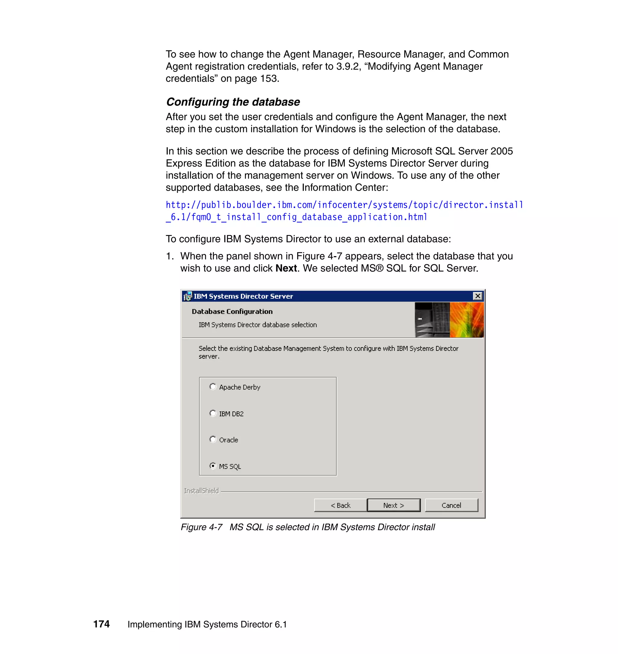 174 Implementing IBM Systems Director 6.1
To see how to change the Agent Manager, Resource Manager, and Common
Agent registration credentials, refer to 3.9.2, “Modifying Agent Manager
credentials” on page 153.
Configuring the database
After you set the user credentials and configure the Agent Manager, the next
step in the custom installation for Windows is the selection of the database.
In this section we describe the process of defining Microsoft SQL Server 2005
Express Edition as the database for IBM Systems Director Server during
installation of the management server on Windows. To use any of the other
supported databases, see the Information Center:
http://publib.boulder.ibm.com/infocenter/systems/topic/director.install
_6.1/fqm0_t_install_config_database_application.html
To configure IBM Systems Director to use an external database:
1. When the panel shown in Figure 4-7 appears, select the database that you
wish to use and click Next. We selected MS® SQL for SQL Server.
Figure 4-7 MS SQL is selected in IBM Systems Director install
 