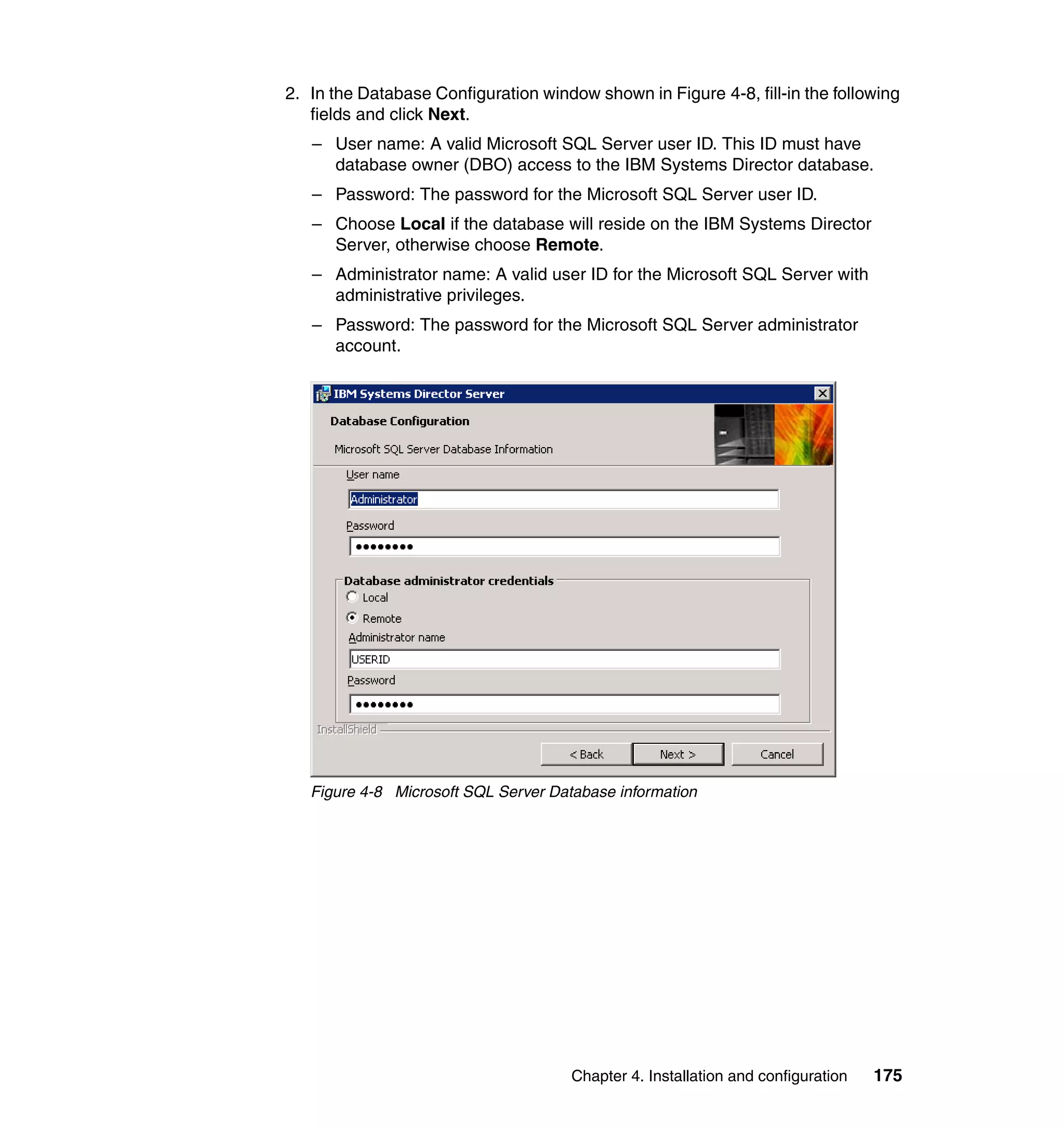 Chapter 4. Installation and configuration 175
2. In the Database Configuration window shown in Figure 4-8, fill-in the following
fields and click Next.
– User name: A valid Microsoft SQL Server user ID. This ID must have
database owner (DBO) access to the IBM Systems Director database.
– Password: The password for the Microsoft SQL Server user ID.
– Choose Local if the database will reside on the IBM Systems Director
Server, otherwise choose Remote.
– Administrator name: A valid user ID for the Microsoft SQL Server with
administrative privileges.
– Password: The password for the Microsoft SQL Server administrator
account.
Figure 4-8 Microsoft SQL Server Database information
 