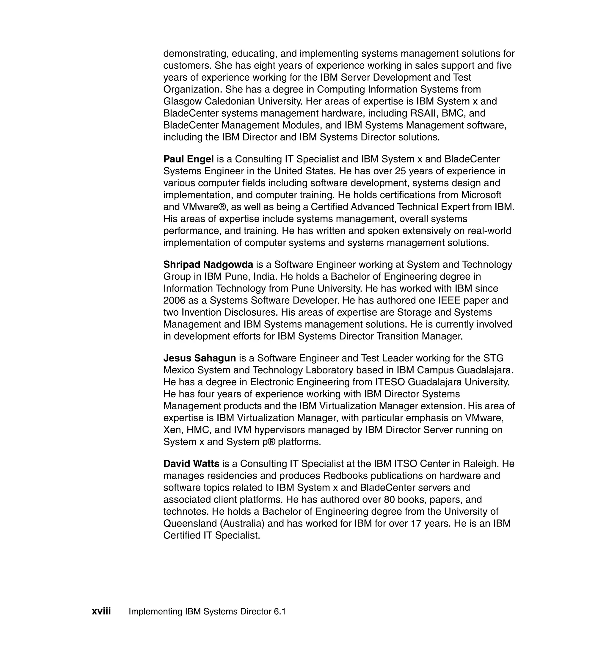 xviii Implementing IBM Systems Director 6.1
demonstrating, educating, and implementing systems management solutions for
customers. She has eight years of experience working in sales support and five
years of experience working for the IBM Server Development and Test
Organization. She has a degree in Computing Information Systems from
Glasgow Caledonian University. Her areas of expertise is IBM System x and
BladeCenter systems management hardware, including RSAII, BMC, and
BladeCenter Management Modules, and IBM Systems Management software,
including the IBM Director and IBM Systems Director solutions.
Paul Engel is a Consulting IT Specialist and IBM System x and BladeCenter
Systems Engineer in the United States. He has over 25 years of experience in
various computer fields including software development, systems design and
implementation, and computer training. He holds certifications from Microsoft
and VMware®, as well as being a Certified Advanced Technical Expert from IBM.
His areas of expertise include systems management, overall systems
performance, and training. He has written and spoken extensively on real-world
implementation of computer systems and systems management solutions.
Shripad Nadgowda is a Software Engineer working at System and Technology
Group in IBM Pune, India. He holds a Bachelor of Engineering degree in
Information Technology from Pune University. He has worked with IBM since
2006 as a Systems Software Developer. He has authored one IEEE paper and
two Invention Disclosures. His areas of expertise are Storage and Systems
Management and IBM Systems management solutions. He is currently involved
in development efforts for IBM Systems Director Transition Manager.
Jesus Sahagun is a Software Engineer and Test Leader working for the STG
Mexico System and Technology Laboratory based in IBM Campus Guadalajara.
He has a degree in Electronic Engineering from ITESO Guadalajara University.
He has four years of experience working with IBM Director Systems
Management products and the IBM Virtualization Manager extension. His area of
expertise is IBM Virtualization Manager, with particular emphasis on VMware,
Xen, HMC, and IVM hypervisors managed by IBM Director Server running on
System x and System p® platforms.
David Watts is a Consulting IT Specialist at the IBM ITSO Center in Raleigh. He
manages residencies and produces Redbooks publications on hardware and
software topics related to IBM System x and BladeCenter servers and
associated client platforms. He has authored over 80 books, papers, and
technotes. He holds a Bachelor of Engineering degree from the University of
Queensland (Australia) and has worked for IBM for over 17 years. He is an IBM
Certified IT Specialist.
 