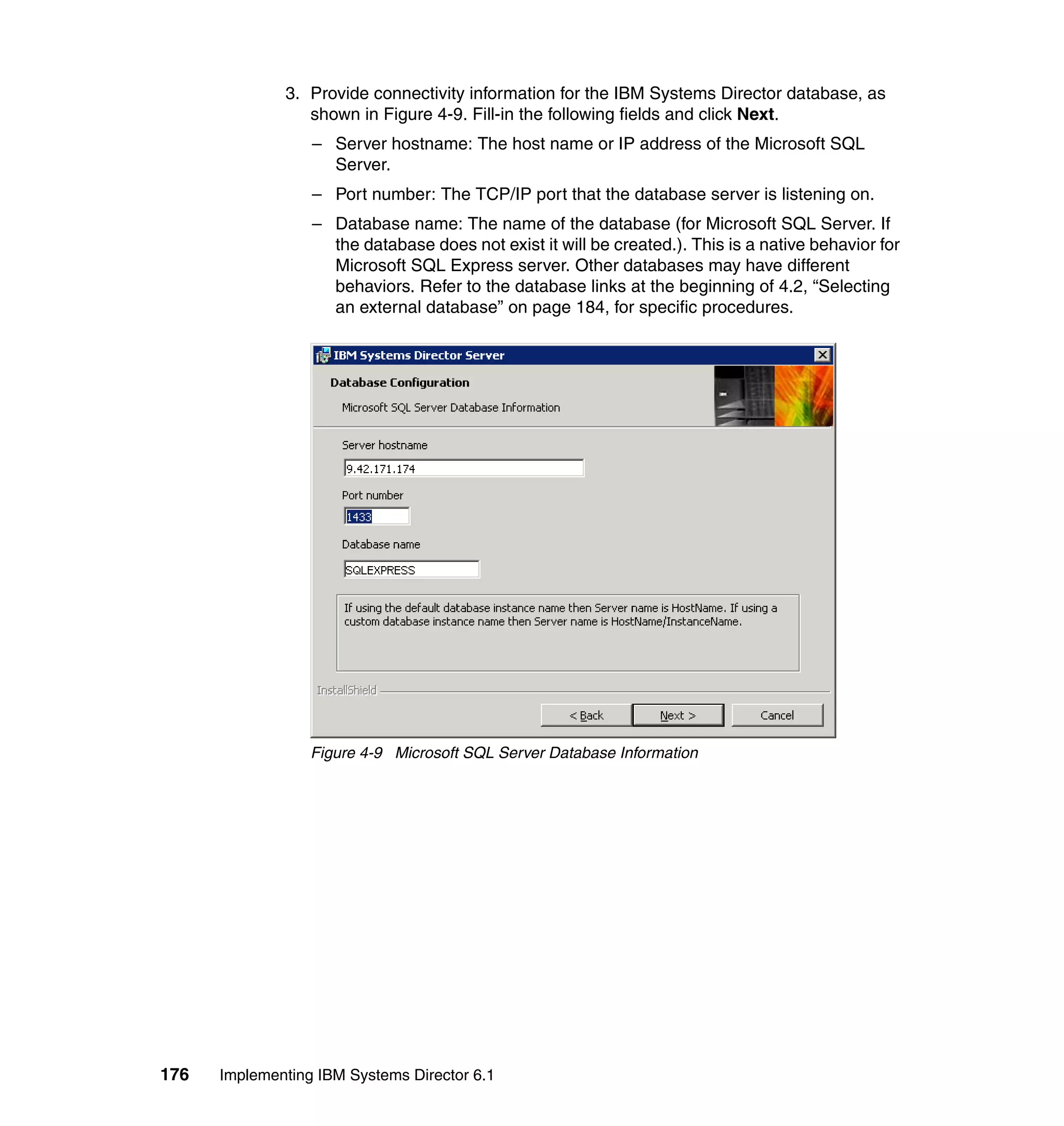 176 Implementing IBM Systems Director 6.1
3. Provide connectivity information for the IBM Systems Director database, as
shown in Figure 4-9. Fill-in the following fields and click Next.
– Server hostname: The host name or IP address of the Microsoft SQL
Server.
– Port number: The TCP/IP port that the database server is listening on.
– Database name: The name of the database (for Microsoft SQL Server. If
the database does not exist it will be created.). This is a native behavior for
Microsoft SQL Express server. Other databases may have different
behaviors. Refer to the database links at the beginning of 4.2, “Selecting
an external database” on page 184, for specific procedures.
Figure 4-9 Microsoft SQL Server Database Information
 