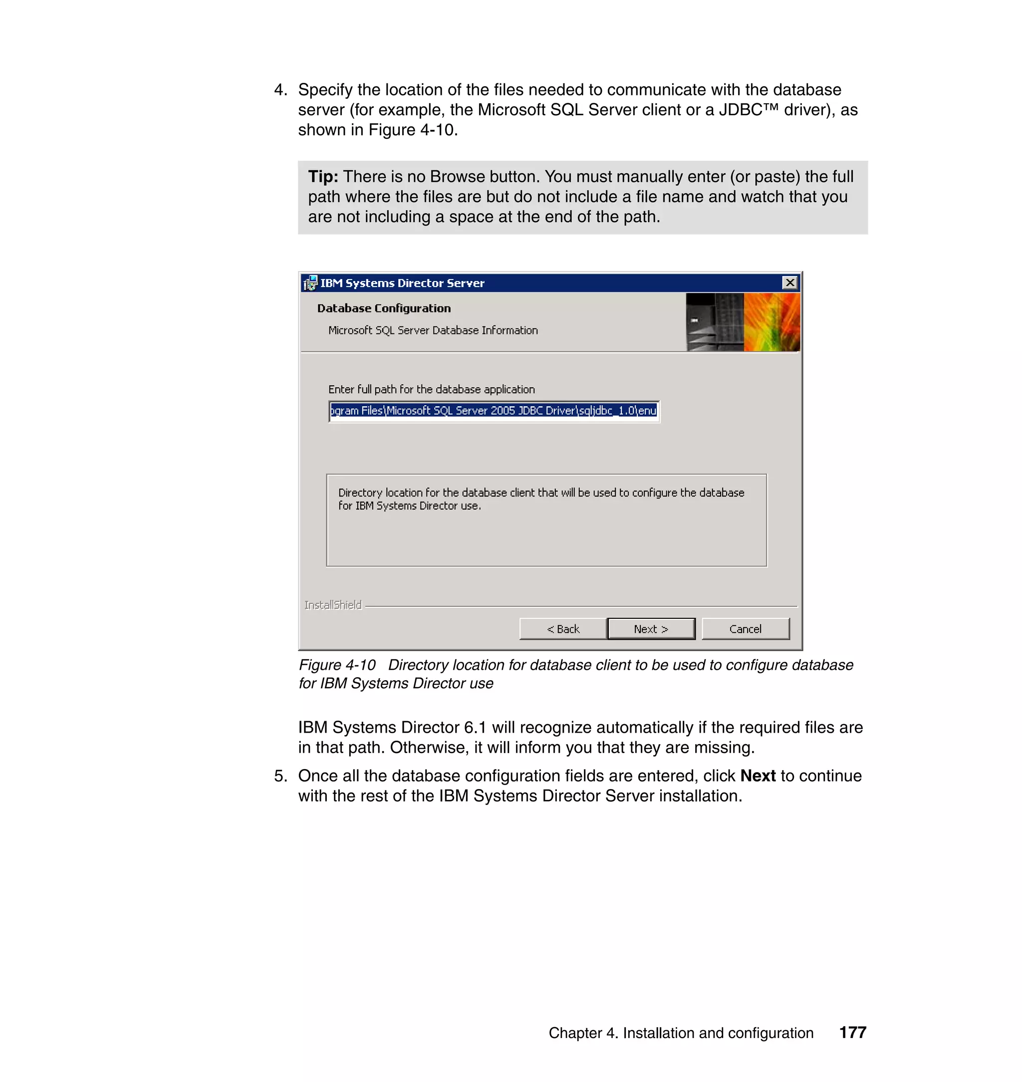 Chapter 4. Installation and configuration 177
4. Specify the location of the files needed to communicate with the database
server (for example, the Microsoft SQL Server client or a JDBC™ driver), as
shown in Figure 4-10.
Figure 4-10 Directory location for database client to be used to configure database
for IBM Systems Director use
IBM Systems Director 6.1 will recognize automatically if the required files are
in that path. Otherwise, it will inform you that they are missing.
5. Once all the database configuration fields are entered, click Next to continue
with the rest of the IBM Systems Director Server installation.
Tip: There is no Browse button. You must manually enter (or paste) the full
path where the files are but do not include a file name and watch that you
are not including a space at the end of the path.
 