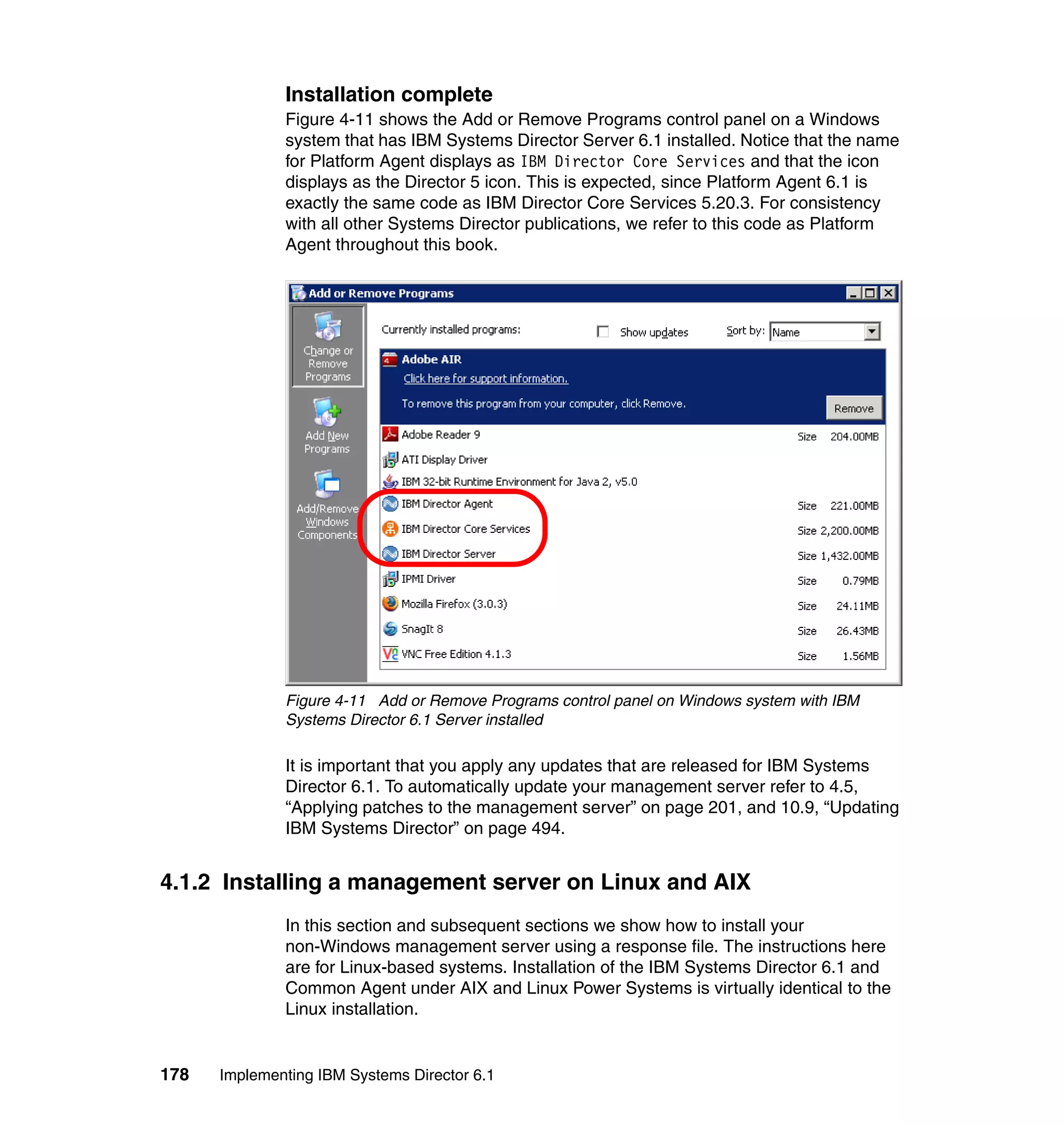 178 Implementing IBM Systems Director 6.1
Installation complete
Figure 4-11 shows the Add or Remove Programs control panel on a Windows
system that has IBM Systems Director Server 6.1 installed. Notice that the name
for Platform Agent displays as IBM Director Core Services and that the icon
displays as the Director 5 icon. This is expected, since Platform Agent 6.1 is
exactly the same code as IBM Director Core Services 5.20.3. For consistency
with all other Systems Director publications, we refer to this code as Platform
Agent throughout this book.
Figure 4-11 Add or Remove Programs control panel on Windows system with IBM
Systems Director 6.1 Server installed
It is important that you apply any updates that are released for IBM Systems
Director 6.1. To automatically update your management server refer to 4.5,
“Applying patches to the management server” on page 201, and 10.9, “Updating
IBM Systems Director” on page 494.
4.1.2 Installing a management server on Linux and AIX
In this section and subsequent sections we show how to install your
non-Windows management server using a response file. The instructions here
are for Linux-based systems. Installation of the IBM Systems Director 6.1 and
Common Agent under AIX and Linux Power Systems is virtually identical to the
Linux installation.
 