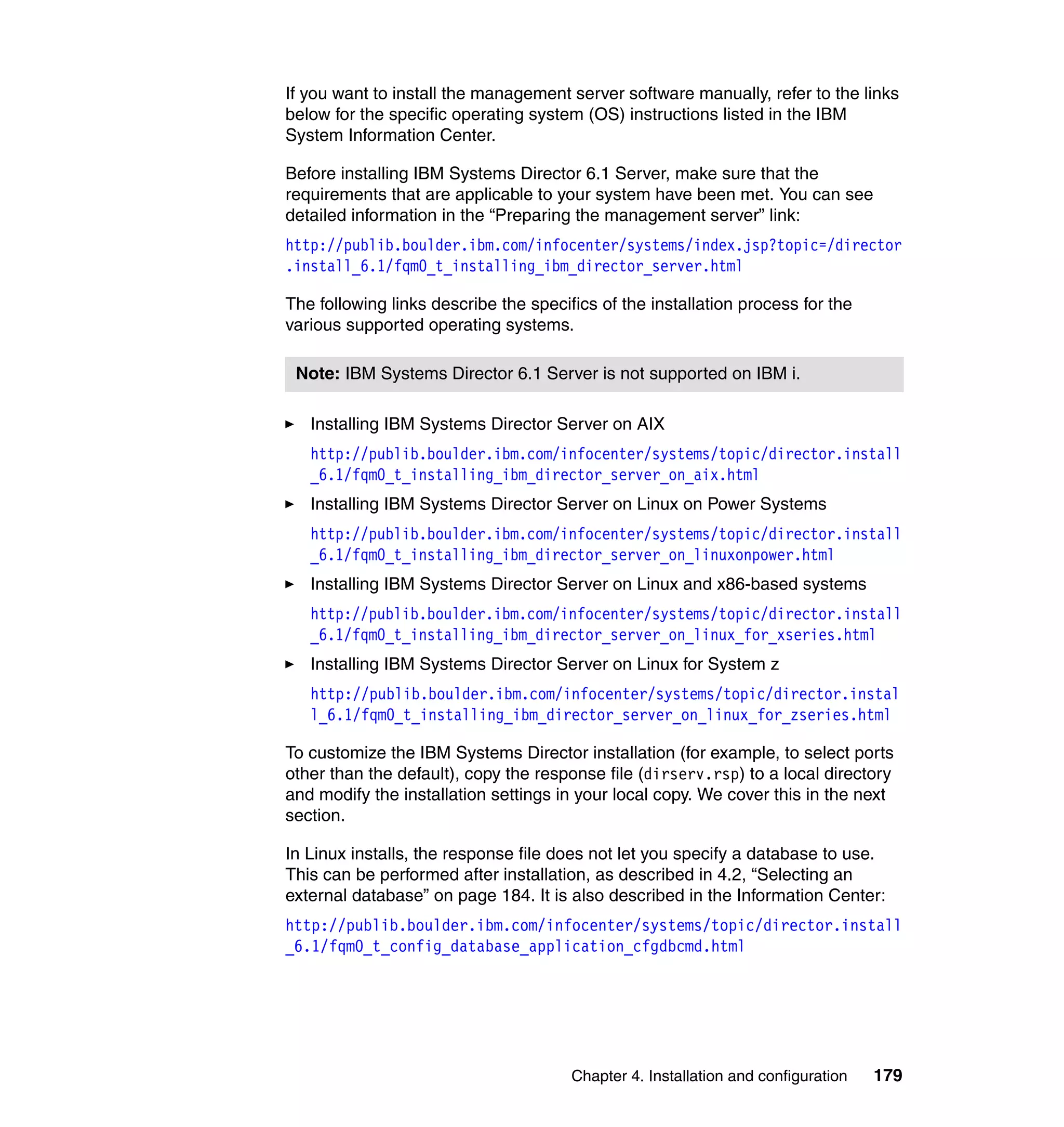 Chapter 4. Installation and configuration 179
If you want to install the management server software manually, refer to the links
below for the specific operating system (OS) instructions listed in the IBM
System Information Center.
Before installing IBM Systems Director 6.1 Server, make sure that the
requirements that are applicable to your system have been met. You can see
detailed information in the “Preparing the management server” link:
http://publib.boulder.ibm.com/infocenter/systems/index.jsp?topic=/director
.install_6.1/fqm0_t_installing_ibm_director_server.html
The following links describe the specifics of the installation process for the
various supported operating systems.
Installing IBM Systems Director Server on AIX
http://publib.boulder.ibm.com/infocenter/systems/topic/director.install
_6.1/fqm0_t_installing_ibm_director_server_on_aix.html
Installing IBM Systems Director Server on Linux on Power Systems
http://publib.boulder.ibm.com/infocenter/systems/topic/director.install
_6.1/fqm0_t_installing_ibm_director_server_on_linuxonpower.html
Installing IBM Systems Director Server on Linux and x86-based systems
http://publib.boulder.ibm.com/infocenter/systems/topic/director.install
_6.1/fqm0_t_installing_ibm_director_server_on_linux_for_xseries.html
Installing IBM Systems Director Server on Linux for System z
http://publib.boulder.ibm.com/infocenter/systems/topic/director.instal
l_6.1/fqm0_t_installing_ibm_director_server_on_linux_for_zseries.html
To customize the IBM Systems Director installation (for example, to select ports
other than the default), copy the response file (dirserv.rsp) to a local directory
and modify the installation settings in your local copy. We cover this in the next
section.
In Linux installs, the response file does not let you specify a database to use.
This can be performed after installation, as described in 4.2, “Selecting an
external database” on page 184. It is also described in the Information Center:
http://publib.boulder.ibm.com/infocenter/systems/topic/director.install
_6.1/fqm0_t_config_database_application_cfgdbcmd.html
Note: IBM Systems Director 6.1 Server is not supported on IBM i.
 