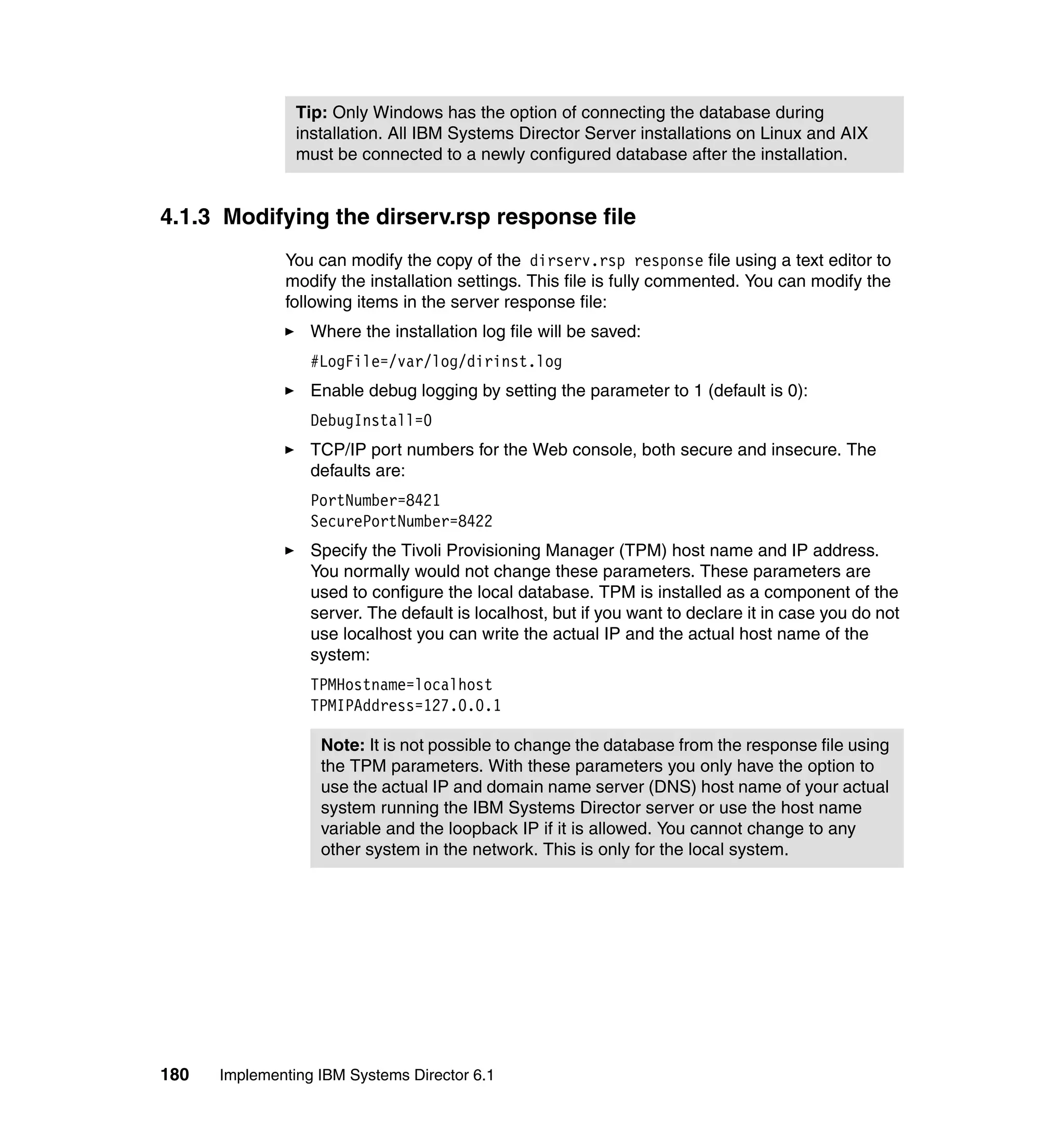 180 Implementing IBM Systems Director 6.1
4.1.3 Modifying the dirserv.rsp response file
You can modify the copy of the dirserv.rsp response file using a text editor to
modify the installation settings. This file is fully commented. You can modify the
following items in the server response file:
Where the installation log file will be saved:
#LogFile=/var/log/dirinst.log
Enable debug logging by setting the parameter to 1 (default is 0):
DebugInstall=0
TCP/IP port numbers for the Web console, both secure and insecure. The
defaults are:
PortNumber=8421
SecurePortNumber=8422
Specify the Tivoli Provisioning Manager (TPM) host name and IP address.
You normally would not change these parameters. These parameters are
used to configure the local database. TPM is installed as a component of the
server. The default is localhost, but if you want to declare it in case you do not
use localhost you can write the actual IP and the actual host name of the
system:
TPMHostname=localhost
TPMIPAddress=127.0.0.1
Tip: Only Windows has the option of connecting the database during
installation. All IBM Systems Director Server installations on Linux and AIX
must be connected to a newly configured database after the installation.
Note: It is not possible to change the database from the response file using
the TPM parameters. With these parameters you only have the option to
use the actual IP and domain name server (DNS) host name of your actual
system running the IBM Systems Director server or use the host name
variable and the loopback IP if it is allowed. You cannot change to any
other system in the network. This is only for the local system.
 