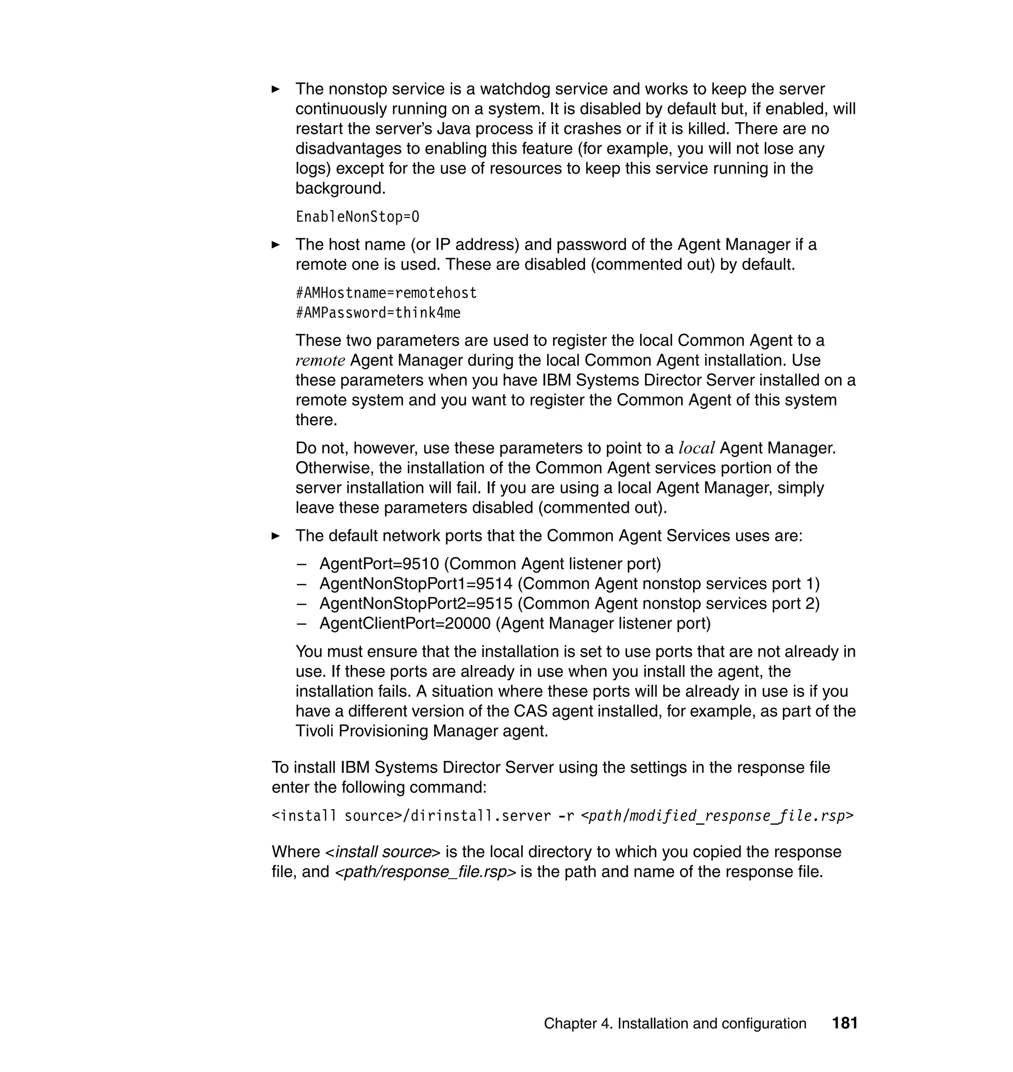 Chapter 4. Installation and configuration 181
The nonstop service is a watchdog service and works to keep the server
continuously running on a system. It is disabled by default but, if enabled, will
restart the server’s Java process if it crashes or if it is killed. There are no
disadvantages to enabling this feature (for example, you will not lose any
logs) except for the use of resources to keep this service running in the
background.
EnableNonStop=0
The host name (or IP address) and password of the Agent Manager if a
remote one is used. These are disabled (commented out) by default.
#AMHostname=remotehost
#AMPassword=think4me
These two parameters are used to register the local Common Agent to a
remote Agent Manager during the local Common Agent installation. Use
these parameters when you have IBM Systems Director Server installed on a
remote system and you want to register the Common Agent of this system
there.
Do not, however, use these parameters to point to a local Agent Manager.
Otherwise, the installation of the Common Agent services portion of the
server installation will fail. If you are using a local Agent Manager, simply
leave these parameters disabled (commented out).
The default network ports that the Common Agent Services uses are:
– AgentPort=9510 (Common Agent listener port)
– AgentNonStopPort1=9514 (Common Agent nonstop services port 1)
– AgentNonStopPort2=9515 (Common Agent nonstop services port 2)
– AgentClientPort=20000 (Agent Manager listener port)
You must ensure that the installation is set to use ports that are not already in
use. If these ports are already in use when you install the agent, the
installation fails. A situation where these ports will be already in use is if you
have a different version of the CAS agent installed, for example, as part of the
Tivoli Provisioning Manager agent.
To install IBM Systems Director Server using the settings in the response file
enter the following command:
<install source>/dirinstall.server -r <path/modified_response_file.rsp>
Where <install source> is the local directory to which you copied the response
file, and <path/response_file.rsp> is the path and name of the response file.
 