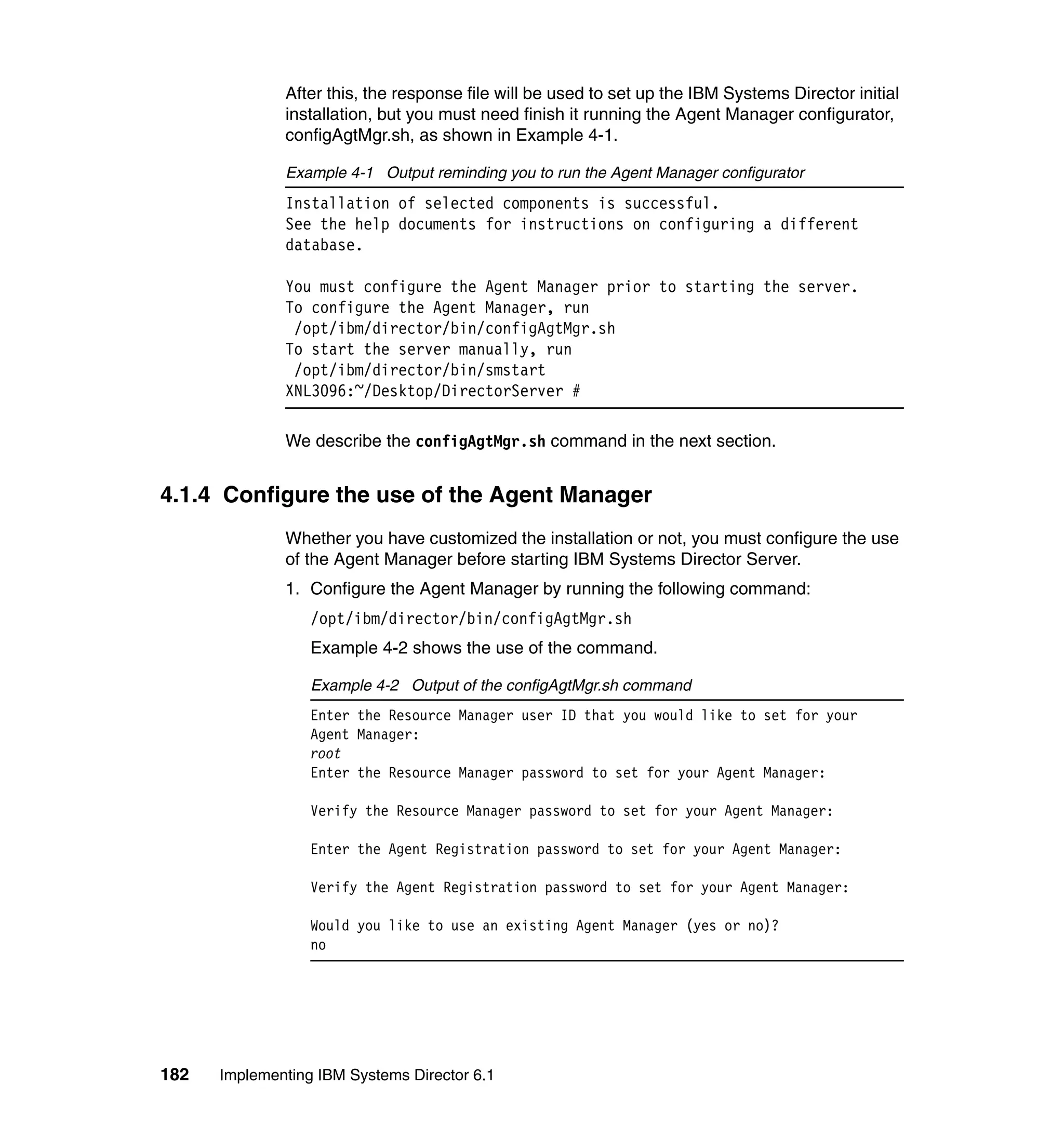 182 Implementing IBM Systems Director 6.1
After this, the response file will be used to set up the IBM Systems Director initial
installation, but you must need finish it running the Agent Manager configurator,
configAgtMgr.sh, as shown in Example 4-1.
Example 4-1 Output reminding you to run the Agent Manager configurator
Installation of selected components is successful.
See the help documents for instructions on configuring a different
database.
You must configure the Agent Manager prior to starting the server.
To configure the Agent Manager, run
/opt/ibm/director/bin/configAgtMgr.sh
To start the server manually, run
/opt/ibm/director/bin/smstart
XNL3096:~/Desktop/DirectorServer #
We describe the configAgtMgr.sh command in the next section.
4.1.4 Configure the use of the Agent Manager
Whether you have customized the installation or not, you must configure the use
of the Agent Manager before starting IBM Systems Director Server.
1. Configure the Agent Manager by running the following command:
/opt/ibm/director/bin/configAgtMgr.sh
Example 4-2 shows the use of the command.
Example 4-2 Output of the configAgtMgr.sh command
Enter the Resource Manager user ID that you would like to set for your
Agent Manager:
root
Enter the Resource Manager password to set for your Agent Manager:
Verify the Resource Manager password to set for your Agent Manager:
Enter the Agent Registration password to set for your Agent Manager:
Verify the Agent Registration password to set for your Agent Manager:
Would you like to use an existing Agent Manager (yes or no)?
no
 