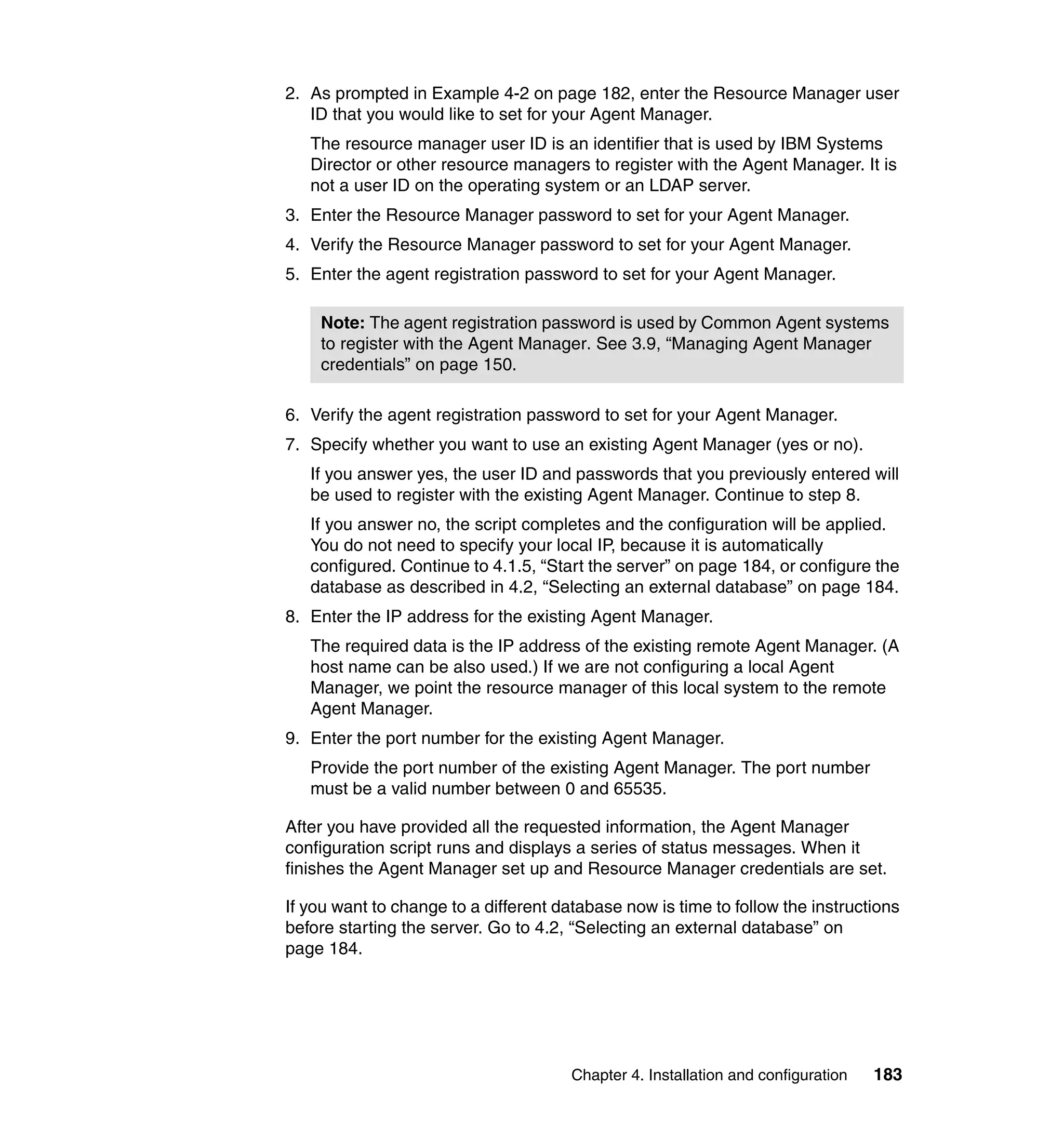 Chapter 4. Installation and configuration 183
2. As prompted in Example 4-2 on page 182, enter the Resource Manager user
ID that you would like to set for your Agent Manager.
The resource manager user ID is an identifier that is used by IBM Systems
Director or other resource managers to register with the Agent Manager. It is
not a user ID on the operating system or an LDAP server.
3. Enter the Resource Manager password to set for your Agent Manager.
4. Verify the Resource Manager password to set for your Agent Manager.
5. Enter the agent registration password to set for your Agent Manager.
6. Verify the agent registration password to set for your Agent Manager.
7. Specify whether you want to use an existing Agent Manager (yes or no).
If you answer yes, the user ID and passwords that you previously entered will
be used to register with the existing Agent Manager. Continue to step 8.
If you answer no, the script completes and the configuration will be applied.
You do not need to specify your local IP, because it is automatically
configured. Continue to 4.1.5, “Start the server” on page 184, or configure the
database as described in 4.2, “Selecting an external database” on page 184.
8. Enter the IP address for the existing Agent Manager.
The required data is the IP address of the existing remote Agent Manager. (A
host name can be also used.) If we are not configuring a local Agent
Manager, we point the resource manager of this local system to the remote
Agent Manager.
9. Enter the port number for the existing Agent Manager.
Provide the port number of the existing Agent Manager. The port number
must be a valid number between 0 and 65535.
After you have provided all the requested information, the Agent Manager
configuration script runs and displays a series of status messages. When it
finishes the Agent Manager set up and Resource Manager credentials are set.
If you want to change to a different database now is time to follow the instructions
before starting the server. Go to 4.2, “Selecting an external database” on
page 184.
Note: The agent registration password is used by Common Agent systems
to register with the Agent Manager. See 3.9, “Managing Agent Manager
credentials” on page 150.
 