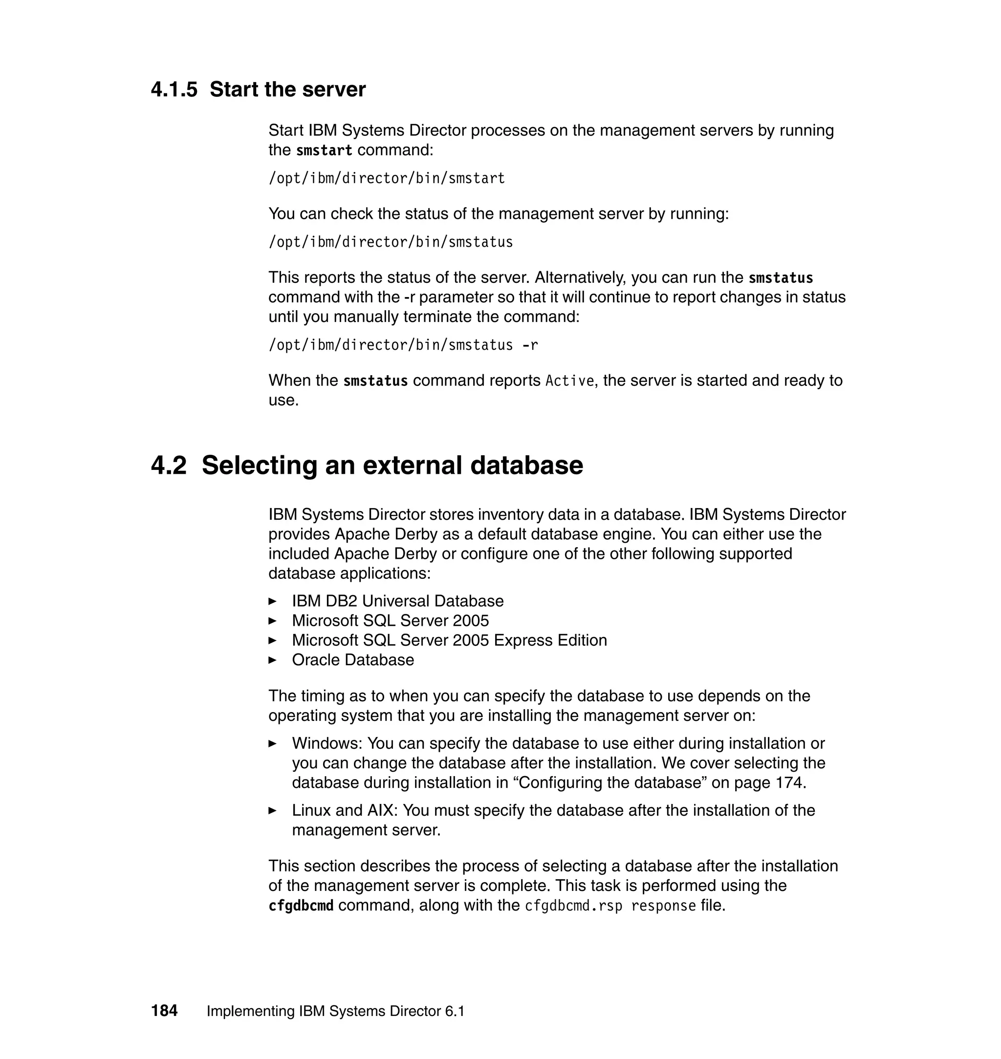 184 Implementing IBM Systems Director 6.1
4.1.5 Start the server
Start IBM Systems Director processes on the management servers by running
the smstart command:
/opt/ibm/director/bin/smstart
You can check the status of the management server by running:
/opt/ibm/director/bin/smstatus
This reports the status of the server. Alternatively, you can run the smstatus
command with the -r parameter so that it will continue to report changes in status
until you manually terminate the command:
/opt/ibm/director/bin/smstatus -r
When the smstatus command reports Active, the server is started and ready to
use.
4.2 Selecting an external database
IBM Systems Director stores inventory data in a database. IBM Systems Director
provides Apache Derby as a default database engine. You can either use the
included Apache Derby or configure one of the other following supported
database applications:
IBM DB2 Universal Database
Microsoft SQL Server 2005
Microsoft SQL Server 2005 Express Edition
Oracle Database
The timing as to when you can specify the database to use depends on the
operating system that you are installing the management server on:
Windows: You can specify the database to use either during installation or
you can change the database after the installation. We cover selecting the
database during installation in “Configuring the database” on page 174.
Linux and AIX: You must specify the database after the installation of the
management server.
This section describes the process of selecting a database after the installation
of the management server is complete. This task is performed using the
cfgdbcmd command, along with the cfgdbcmd.rsp response file.
 