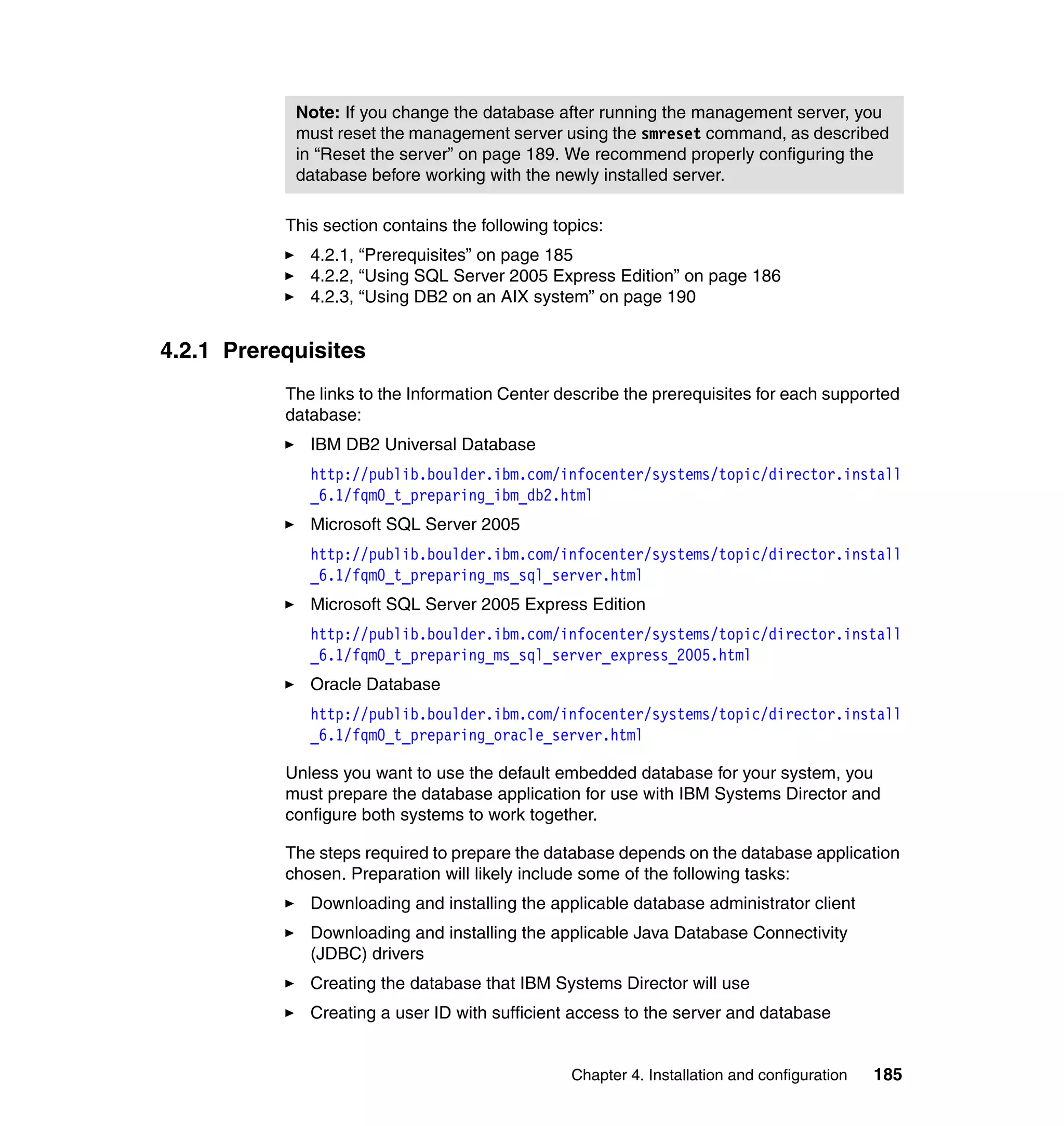Chapter 4. Installation and configuration 185
This section contains the following topics:
4.2.1, “Prerequisites” on page 185
4.2.2, “Using SQL Server 2005 Express Edition” on page 186
4.2.3, “Using DB2 on an AIX system” on page 190
4.2.1 Prerequisites
The links to the Information Center describe the prerequisites for each supported
database:
IBM DB2 Universal Database
http://publib.boulder.ibm.com/infocenter/systems/topic/director.install
_6.1/fqm0_t_preparing_ibm_db2.html
Microsoft SQL Server 2005
http://publib.boulder.ibm.com/infocenter/systems/topic/director.install
_6.1/fqm0_t_preparing_ms_sql_server.html
Microsoft SQL Server 2005 Express Edition
http://publib.boulder.ibm.com/infocenter/systems/topic/director.install
_6.1/fqm0_t_preparing_ms_sql_server_express_2005.html
Oracle Database
http://publib.boulder.ibm.com/infocenter/systems/topic/director.install
_6.1/fqm0_t_preparing_oracle_server.html
Unless you want to use the default embedded database for your system, you
must prepare the database application for use with IBM Systems Director and
configure both systems to work together.
The steps required to prepare the database depends on the database application
chosen. Preparation will likely include some of the following tasks:
Downloading and installing the applicable database administrator client
Downloading and installing the applicable Java Database Connectivity
(JDBC) drivers
Creating the database that IBM Systems Director will use
Creating a user ID with sufficient access to the server and database
Note: If you change the database after running the management server, you
must reset the management server using the smreset command, as described
in “Reset the server” on page 189. We recommend properly configuring the
database before working with the newly installed server.
 