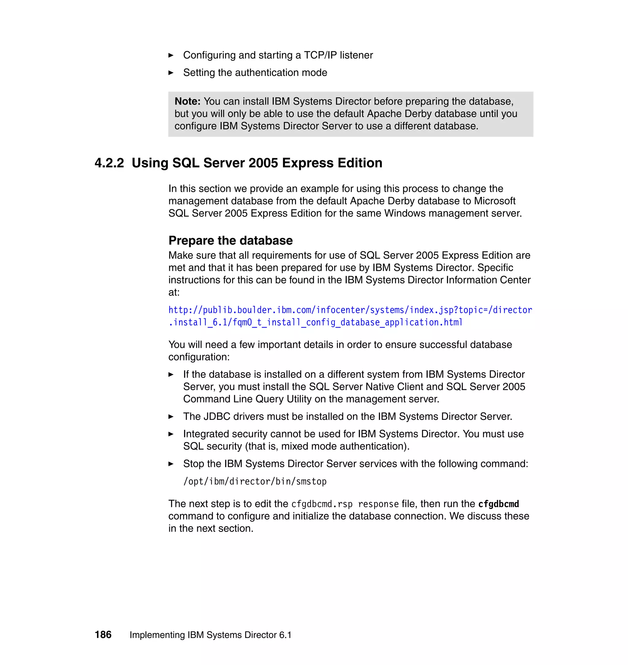 186 Implementing IBM Systems Director 6.1
Configuring and starting a TCP/IP listener
Setting the authentication mode
4.2.2 Using SQL Server 2005 Express Edition
In this section we provide an example for using this process to change the
management database from the default Apache Derby database to Microsoft
SQL Server 2005 Express Edition for the same Windows management server.
Prepare the database
Make sure that all requirements for use of SQL Server 2005 Express Edition are
met and that it has been prepared for use by IBM Systems Director. Specific
instructions for this can be found in the IBM Systems Director Information Center
at:
http://publib.boulder.ibm.com/infocenter/systems/index.jsp?topic=/director
.install_6.1/fqm0_t_install_config_database_application.html
You will need a few important details in order to ensure successful database
configuration:
If the database is installed on a different system from IBM Systems Director
Server, you must install the SQL Server Native Client and SQL Server 2005
Command Line Query Utility on the management server.
The JDBC drivers must be installed on the IBM Systems Director Server.
Integrated security cannot be used for IBM Systems Director. You must use
SQL security (that is, mixed mode authentication).
Stop the IBM Systems Director Server services with the following command:
/opt/ibm/director/bin/smstop
The next step is to edit the cfgdbcmd.rsp response file, then run the cfgdbcmd
command to configure and initialize the database connection. We discuss these
in the next section.
Note: You can install IBM Systems Director before preparing the database,
but you will only be able to use the default Apache Derby database until you
configure IBM Systems Director Server to use a different database.
 