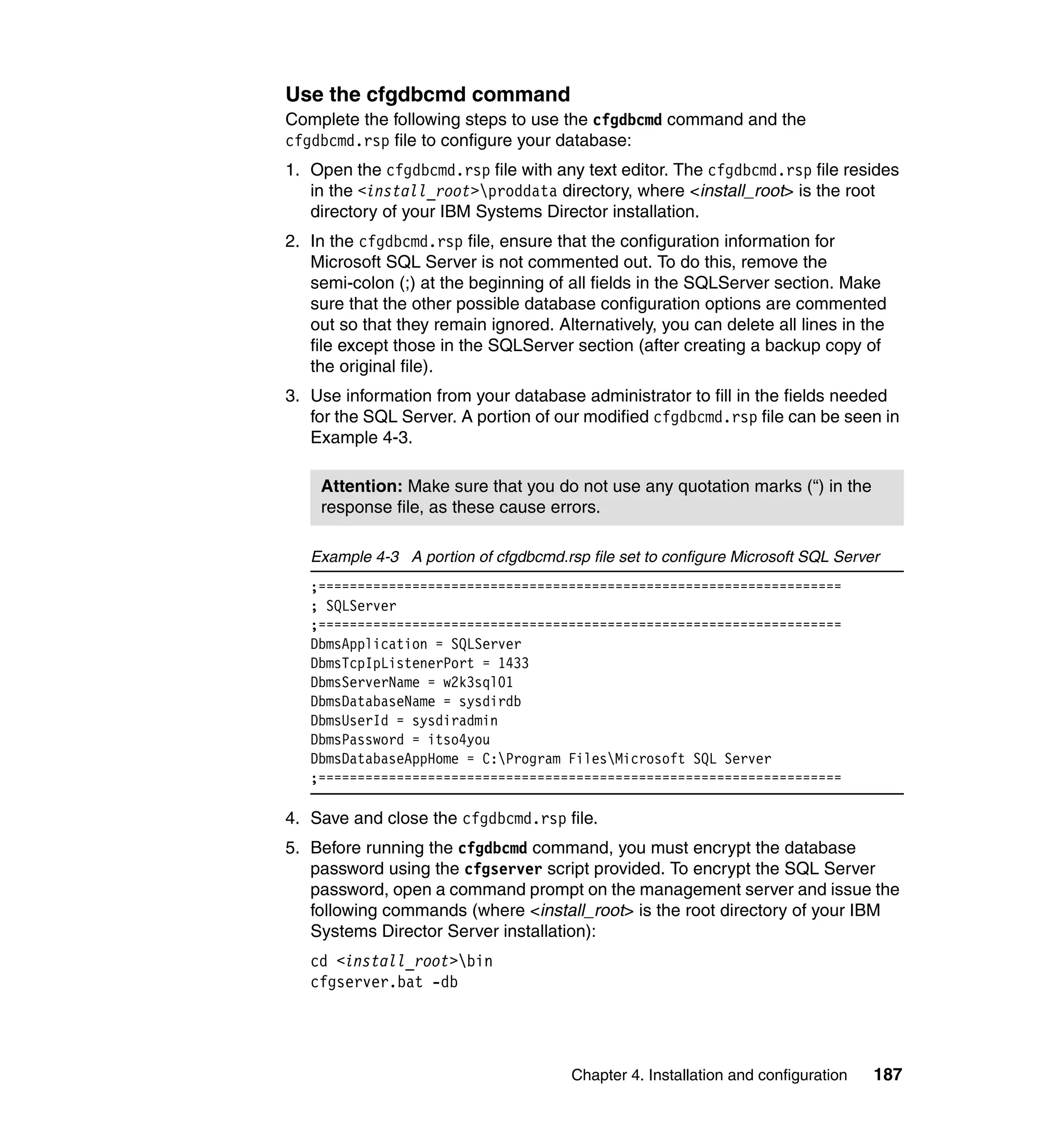 Chapter 4. Installation and configuration 187
Use the cfgdbcmd command
Complete the following steps to use the cfgdbcmd command and the
cfgdbcmd.rsp file to configure your database:
1. Open the cfgdbcmd.rsp file with any text editor. The cfgdbcmd.rsp file resides
in the <install_root>proddata directory, where <install_root> is the root
directory of your IBM Systems Director installation.
2. In the cfgdbcmd.rsp file, ensure that the configuration information for
Microsoft SQL Server is not commented out. To do this, remove the
semi-colon (;) at the beginning of all fields in the SQLServer section. Make
sure that the other possible database configuration options are commented
out so that they remain ignored. Alternatively, you can delete all lines in the
file except those in the SQLServer section (after creating a backup copy of
the original file).
3. Use information from your database administrator to fill in the fields needed
for the SQL Server. A portion of our modified cfgdbcmd.rsp file can be seen in
Example 4-3.
Example 4-3 A portion of cfgdbcmd.rsp file set to configure Microsoft SQL Server
;===================================================================
; SQLServer
;===================================================================
DbmsApplication = SQLServer
DbmsTcpIpListenerPort = 1433
DbmsServerName = w2k3sql01
DbmsDatabaseName = sysdirdb
DbmsUserId = sysdiradmin
DbmsPassword = itso4you
DbmsDatabaseAppHome = C:Program FilesMicrosoft SQL Server
;===================================================================
4. Save and close the cfgdbcmd.rsp file.
5. Before running the cfgdbcmd command, you must encrypt the database
password using the cfgserver script provided. To encrypt the SQL Server
password, open a command prompt on the management server and issue the
following commands (where <install_root> is the root directory of your IBM
Systems Director Server installation):
cd <install_root>bin
cfgserver.bat -db
Attention: Make sure that you do not use any quotation marks (“) in the
response file, as these cause errors.
 