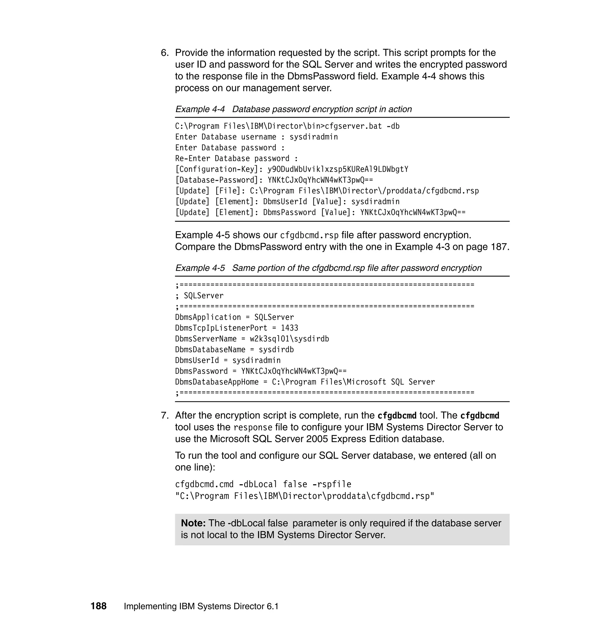 188 Implementing IBM Systems Director 6.1
6. Provide the information requested by the script. This script prompts for the
user ID and password for the SQL Server and writes the encrypted password
to the response file in the DbmsPassword field. Example 4-4 shows this
process on our management server.
Example 4-4 Database password encryption script in action
C:Program FilesIBMDirectorbin>cfgserver.bat -db
Enter Database username : sysdiradmin
Enter Database password :
Re-Enter Database password :
[Configuration-Key]: y9ODudWbUviklxzsp5KUReAl9LDWbgtY
[Database-Password]: YNKtCJxOqYhcWN4wKT3pwQ==
[Update] [File]: C:Program FilesIBMDirector/proddata/cfgdbcmd.rsp
[Update] [Element]: DbmsUserId [Value]: sysdiradmin
[Update] [Element]: DbmsPassword [Value]: YNKtCJxOqYhcWN4wKT3pwQ==
Example 4-5 shows our cfgdbcmd.rsp file after password encryption.
Compare the DbmsPassword entry with the one in Example 4-3 on page 187.
Example 4-5 Same portion of the cfgdbcmd.rsp file after password encryption
;===================================================================
; SQLServer
;===================================================================
DbmsApplication = SQLServer
DbmsTcpIpListenerPort = 1433
DbmsServerName = w2k3sql01sysdirdb
DbmsDatabaseName = sysdirdb
DbmsUserId = sysdiradmin
DbmsPassword = YNKtCJxOqYhcWN4wKT3pwQ==
DbmsDatabaseAppHome = C:Program FilesMicrosoft SQL Server
;===================================================================
7. After the encryption script is complete, run the cfgdbcmd tool. The cfgdbcmd
tool uses the response file to configure your IBM Systems Director Server to
use the Microsoft SQL Server 2005 Express Edition database.
To run the tool and configure our SQL Server database, we entered (all on
one line):
cfgdbcmd.cmd -dbLocal false -rspfile
"C:Program FilesIBMDirectorproddatacfgdbcmd.rsp"
Note: The -dbLocal false parameter is only required if the database server
is not local to the IBM Systems Director Server.
 