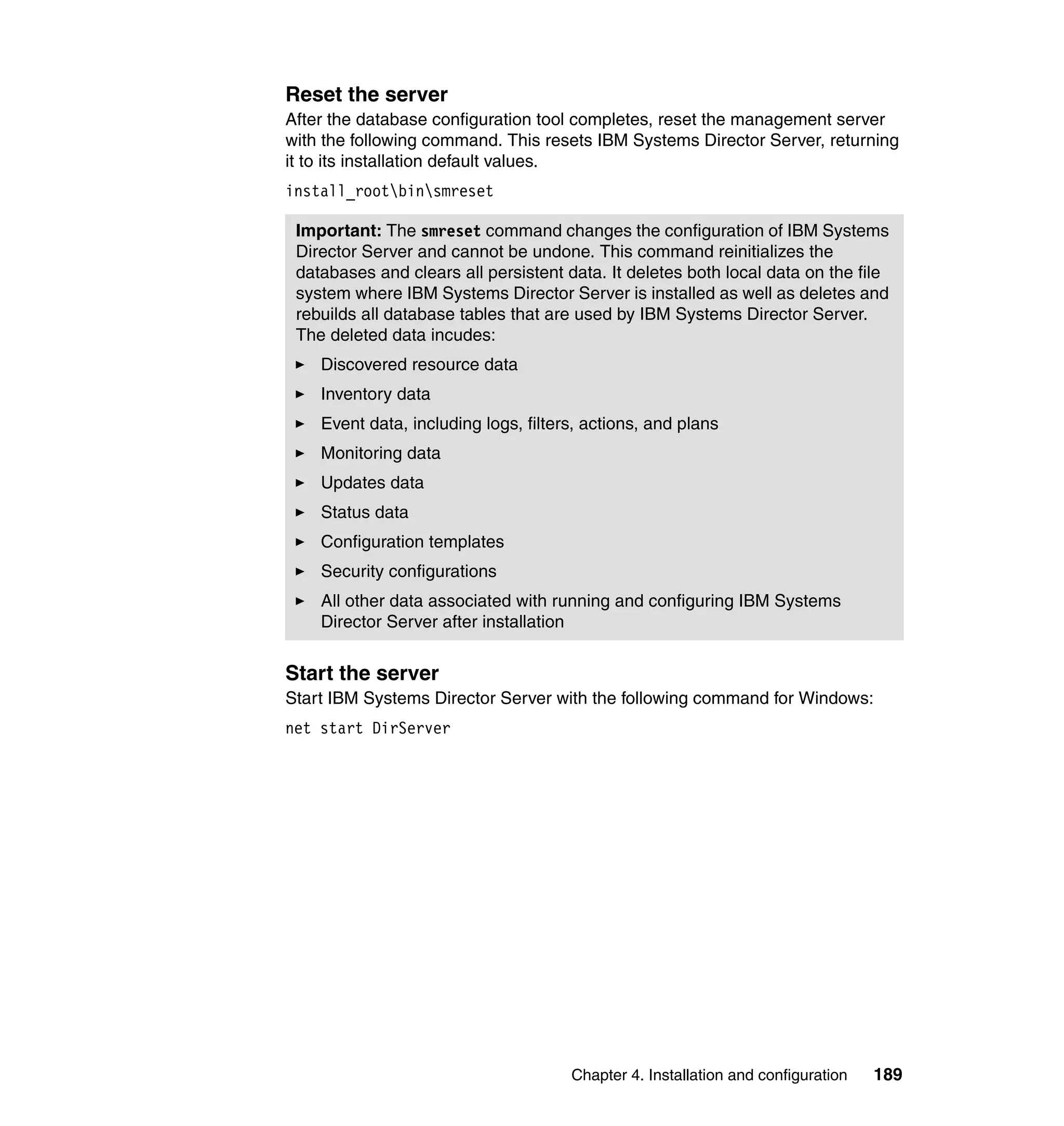 Chapter 4. Installation and configuration 189
Reset the server
After the database configuration tool completes, reset the management server
with the following command. This resets IBM Systems Director Server, returning
it to its installation default values.
install_rootbinsmreset
Start the server
Start IBM Systems Director Server with the following command for Windows:
net start DirServer
Important: The smreset command changes the configuration of IBM Systems
Director Server and cannot be undone. This command reinitializes the
databases and clears all persistent data. It deletes both local data on the file
system where IBM Systems Director Server is installed as well as deletes and
rebuilds all database tables that are used by IBM Systems Director Server.
The deleted data incudes:
Discovered resource data
Inventory data
Event data, including logs, filters, actions, and plans
Monitoring data
Updates data
Status data
Configuration templates
Security configurations
All other data associated with running and configuring IBM Systems
Director Server after installation
 