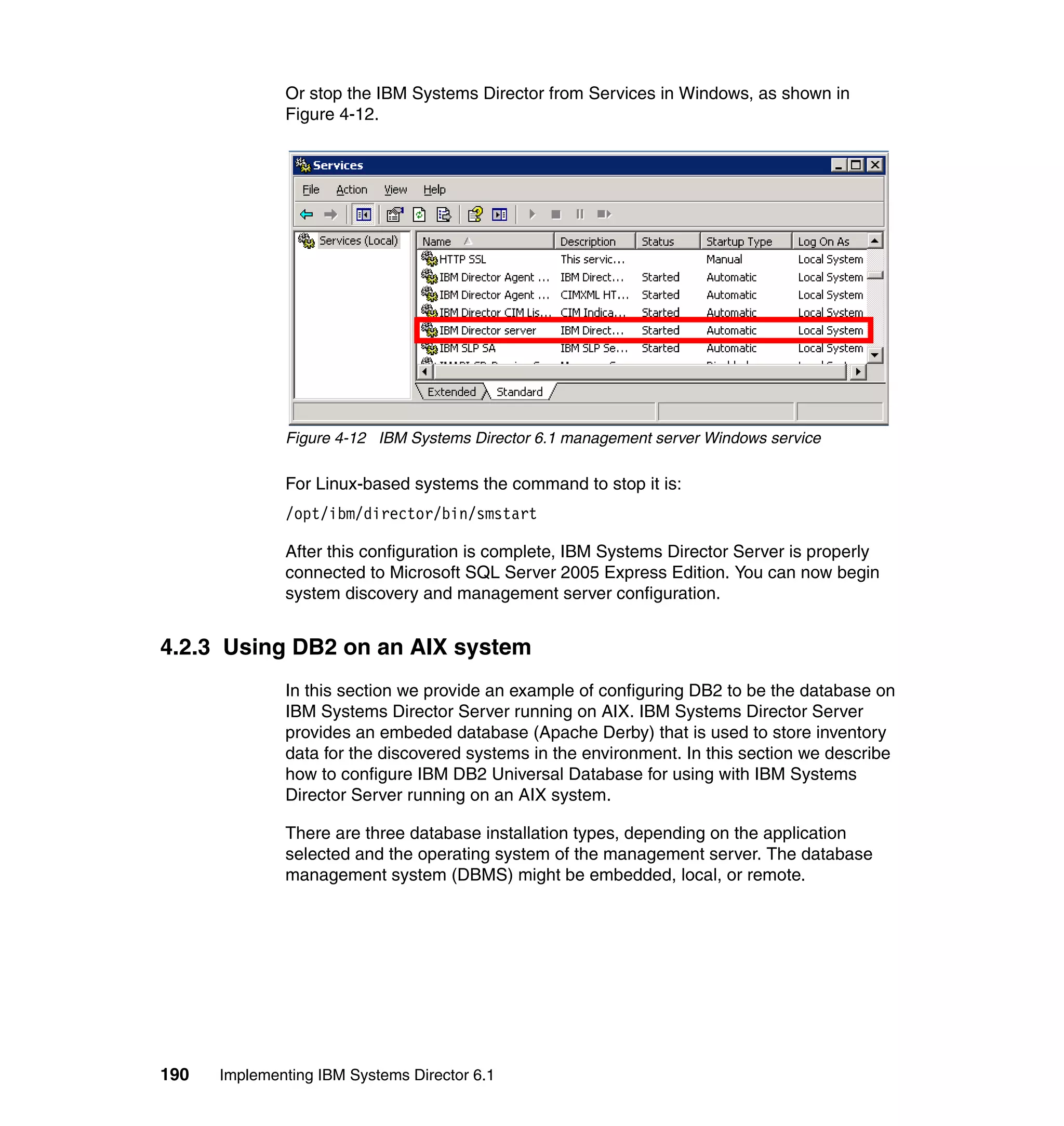 190 Implementing IBM Systems Director 6.1
Or stop the IBM Systems Director from Services in Windows, as shown in
Figure 4-12.
Figure 4-12 IBM Systems Director 6.1 management server Windows service
For Linux-based systems the command to stop it is:
/opt/ibm/director/bin/smstart
After this configuration is complete, IBM Systems Director Server is properly
connected to Microsoft SQL Server 2005 Express Edition. You can now begin
system discovery and management server configuration.
4.2.3 Using DB2 on an AIX system
In this section we provide an example of configuring DB2 to be the database on
IBM Systems Director Server running on AIX. IBM Systems Director Server
provides an embeded database (Apache Derby) that is used to store inventory
data for the discovered systems in the environment. In this section we describe
how to configure IBM DB2 Universal Database for using with IBM Systems
Director Server running on an AIX system.
There are three database installation types, depending on the application
selected and the operating system of the management server. The database
management system (DBMS) might be embedded, local, or remote.
 