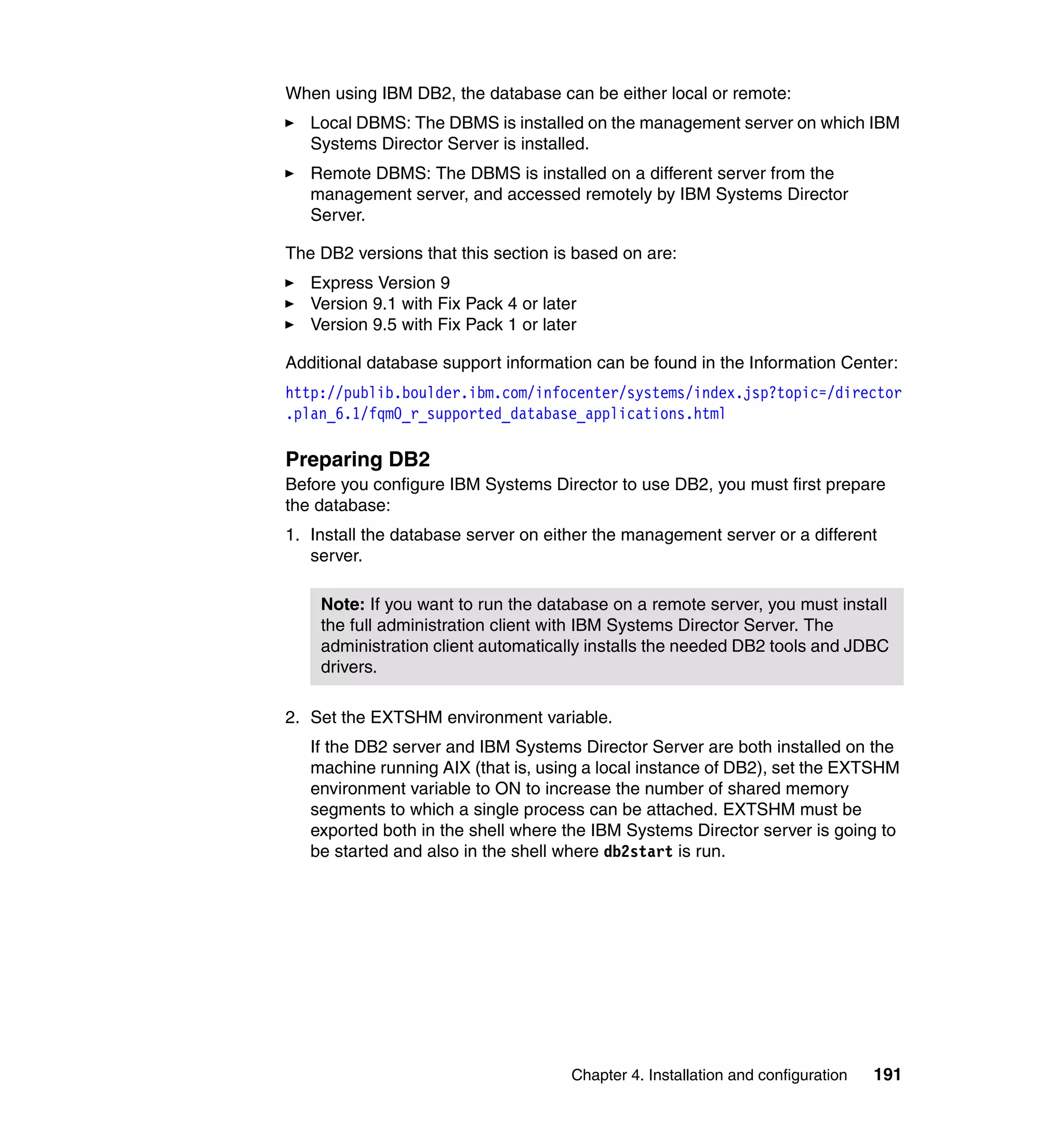 Chapter 4. Installation and configuration 191
When using IBM DB2, the database can be either local or remote:
Local DBMS: The DBMS is installed on the management server on which IBM
Systems Director Server is installed.
Remote DBMS: The DBMS is installed on a different server from the
management server, and accessed remotely by IBM Systems Director
Server.
The DB2 versions that this section is based on are:
Express Version 9
Version 9.1 with Fix Pack 4 or later
Version 9.5 with Fix Pack 1 or later
Additional database support information can be found in the Information Center:
http://publib.boulder.ibm.com/infocenter/systems/index.jsp?topic=/director
.plan_6.1/fqm0_r_supported_database_applications.html
Preparing DB2
Before you configure IBM Systems Director to use DB2, you must first prepare
the database:
1. Install the database server on either the management server or a different
server.
2. Set the EXTSHM environment variable.
If the DB2 server and IBM Systems Director Server are both installed on the
machine running AIX (that is, using a local instance of DB2), set the EXTSHM
environment variable to ON to increase the number of shared memory
segments to which a single process can be attached. EXTSHM must be
exported both in the shell where the IBM Systems Director server is going to
be started and also in the shell where db2start is run.
Note: If you want to run the database on a remote server, you must install
the full administration client with IBM Systems Director Server. The
administration client automatically installs the needed DB2 tools and JDBC
drivers.
 