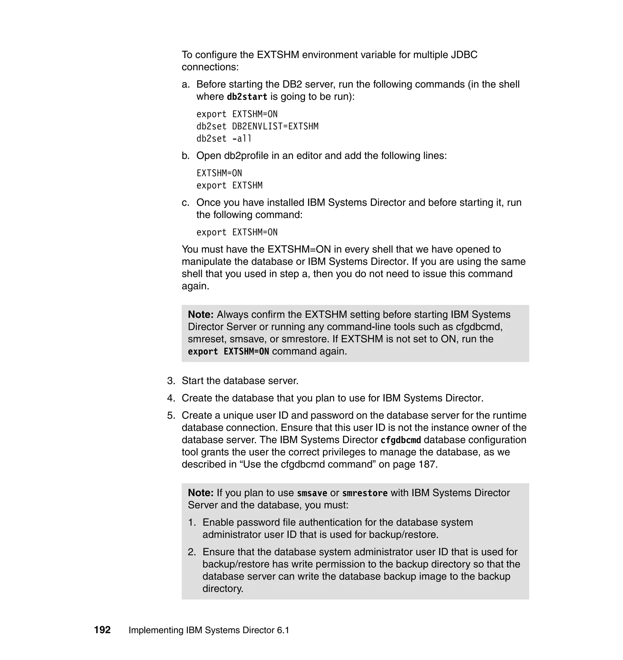 192 Implementing IBM Systems Director 6.1
To configure the EXTSHM environment variable for multiple JDBC
connections:
a. Before starting the DB2 server, run the following commands (in the shell
where db2start is going to be run):
export EXTSHM=ON
db2set DB2ENVLIST=EXTSHM
db2set -all
b. Open db2profile in an editor and add the following lines:
EXTSHM=ON
export EXTSHM
c. Once you have installed IBM Systems Director and before starting it, run
the following command:
export EXTSHM=ON
You must have the EXTSHM=ON in every shell that we have opened to
manipulate the database or IBM Systems Director. If you are using the same
shell that you used in step a, then you do not need to issue this command
again.
3. Start the database server.
4. Create the database that you plan to use for IBM Systems Director.
5. Create a unique user ID and password on the database server for the runtime
database connection. Ensure that this user ID is not the instance owner of the
database server. The IBM Systems Director cfgdbcmd database configuration
tool grants the user the correct privileges to manage the database, as we
described in “Use the cfgdbcmd command” on page 187.
Note: Always confirm the EXTSHM setting before starting IBM Systems
Director Server or running any command-line tools such as cfgdbcmd,
smreset, smsave, or smrestore. If EXTSHM is not set to ON, run the
export EXTSHM=ON command again.
Note: If you plan to use smsave or smrestore with IBM Systems Director
Server and the database, you must:
1. Enable password file authentication for the database system
administrator user ID that is used for backup/restore.
2. Ensure that the database system administrator user ID that is used for
backup/restore has write permission to the backup directory so that the
database server can write the database backup image to the backup
directory.
 