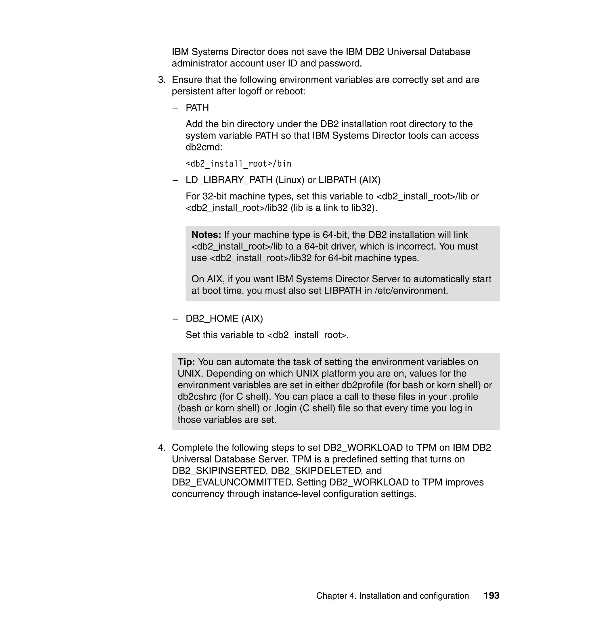 Chapter 4. Installation and configuration 193
IBM Systems Director does not save the IBM DB2 Universal Database
administrator account user ID and password.
3. Ensure that the following environment variables are correctly set and are
persistent after logoff or reboot:
– PATH
Add the bin directory under the DB2 installation root directory to the
system variable PATH so that IBM Systems Director tools can access
db2cmd:
<db2_install_root>/bin
– LD_LIBRARY_PATH (Linux) or LIBPATH (AIX)
For 32-bit machine types, set this variable to <db2_install_root>/lib or
<db2_install_root>/lib32 (lib is a link to lib32).
– DB2_HOME (AIX)
Set this variable to <db2_install_root>.
4. Complete the following steps to set DB2_WORKLOAD to TPM on IBM DB2
Universal Database Server. TPM is a predefined setting that turns on
DB2_SKIPINSERTED, DB2_SKIPDELETED, and
DB2_EVALUNCOMMITTED. Setting DB2_WORKLOAD to TPM improves
concurrency through instance-level configuration settings.
Notes: If your machine type is 64-bit, the DB2 installation will link
<db2_install_root>/lib to a 64-bit driver, which is incorrect. You must
use <db2_install_root>/lib32 for 64-bit machine types.
On AIX, if you want IBM Systems Director Server to automatically start
at boot time, you must also set LIBPATH in /etc/environment.
Tip: You can automate the task of setting the environment variables on
UNIX. Depending on which UNIX platform you are on, values for the
environment variables are set in either db2profile (for bash or korn shell) or
db2cshrc (for C shell). You can place a call to these files in your .profile
(bash or korn shell) or .login (C shell) file so that every time you log in
those variables are set.
 