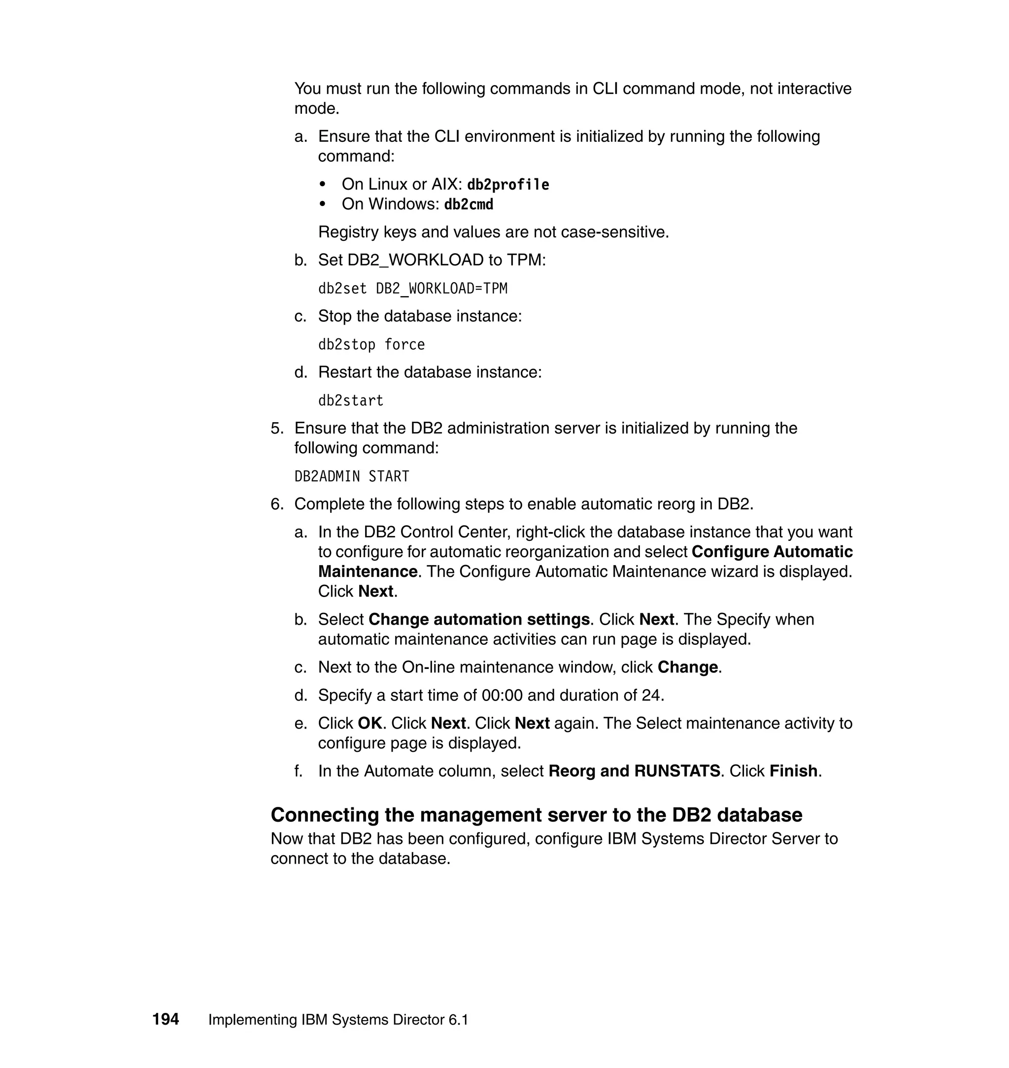 194 Implementing IBM Systems Director 6.1
You must run the following commands in CLI command mode, not interactive
mode.
a. Ensure that the CLI environment is initialized by running the following
command:
• On Linux or AIX: db2profile
• On Windows: db2cmd
Registry keys and values are not case-sensitive.
b. Set DB2_WORKLOAD to TPM:
db2set DB2_WORKLOAD=TPM
c. Stop the database instance:
db2stop force
d. Restart the database instance:
db2start
5. Ensure that the DB2 administration server is initialized by running the
following command:
DB2ADMIN START
6. Complete the following steps to enable automatic reorg in DB2.
a. In the DB2 Control Center, right-click the database instance that you want
to configure for automatic reorganization and select Configure Automatic
Maintenance. The Configure Automatic Maintenance wizard is displayed.
Click Next.
b. Select Change automation settings. Click Next. The Specify when
automatic maintenance activities can run page is displayed.
c. Next to the On-line maintenance window, click Change.
d. Specify a start time of 00:00 and duration of 24.
e. Click OK. Click Next. Click Next again. The Select maintenance activity to
configure page is displayed.
f. In the Automate column, select Reorg and RUNSTATS. Click Finish.
Connecting the management server to the DB2 database
Now that DB2 has been configured, configure IBM Systems Director Server to
connect to the database.
 