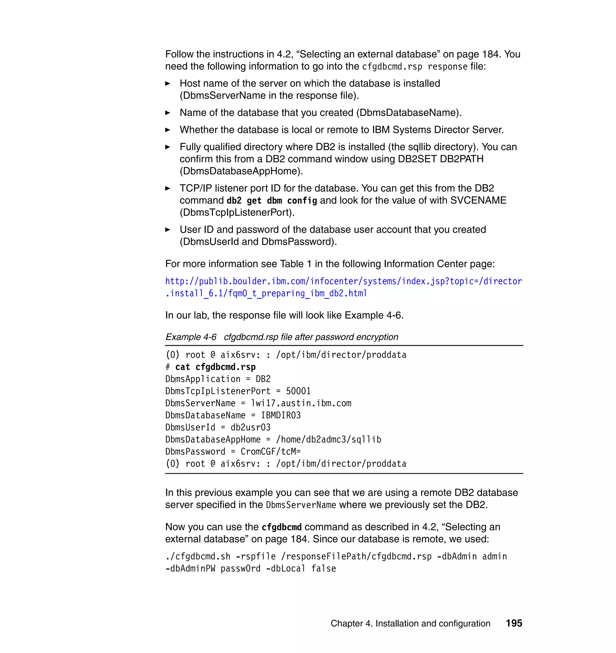 Chapter 4. Installation and configuration 195
Follow the instructions in 4.2, “Selecting an external database” on page 184. You
need the following information to go into the cfgdbcmd.rsp response file:
Host name of the server on which the database is installed
(DbmsServerName in the response file).
Name of the database that you created (DbmsDatabaseName).
Whether the database is local or remote to IBM Systems Director Server.
Fully qualified directory where DB2 is installed (the sqllib directory). You can
confirm this from a DB2 command window using DB2SET DB2PATH
(DbmsDatabaseAppHome).
TCP/IP listener port ID for the database. You can get this from the DB2
command db2 get dbm config and look for the value of with SVCENAME
(DbmsTcpIpListenerPort).
User ID and password of the database user account that you created
(DbmsUserId and DbmsPassword).
For more information see Table 1 in the following Information Center page:
http://publib.boulder.ibm.com/infocenter/systems/index.jsp?topic=/director
.install_6.1/fqm0_t_preparing_ibm_db2.html
In our lab, the response file will look like Example 4-6.
Example 4-6 cfgdbcmd.rsp file after password encryption
(0) root @ aix6srv: : /opt/ibm/director/proddata
# cat cfgdbcmd.rsp
DbmsApplication = DB2
DbmsTcpIpListenerPort = 50001
DbmsServerName = lwi17.austin.ibm.com
DbmsDatabaseName = IBMDIR03
DbmsUserId = db2usr03
DbmsDatabaseAppHome = /home/db2admc3/sqllib
DbmsPassword = CromCGF/tcM=
(0) root @ aix6srv: : /opt/ibm/director/proddata
In this previous example you can see that we are using a remote DB2 database
server specified in the DbmsServerName where we previously set the DB2.
Now you can use the cfgdbcmd command as described in 4.2, “Selecting an
external database” on page 184. Since our database is remote, we used:
./cfgdbcmd.sh -rspfile /responseFilePath/cfgdbcmd.rsp -dbAdmin admin
-dbAdminPW passw0rd -dbLocal false
 
