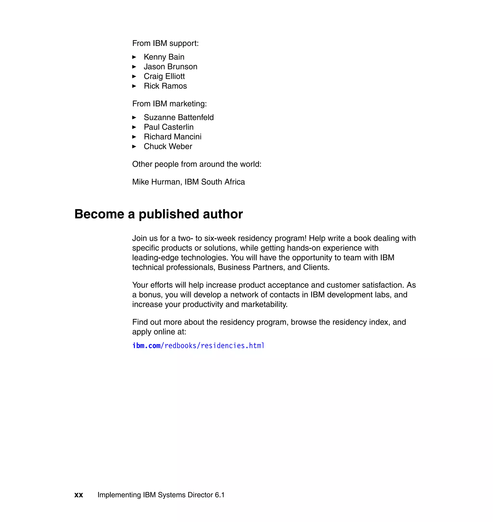xx Implementing IBM Systems Director 6.1
From IBM support:
Kenny Bain
Jason Brunson
Craig Elliott
Rick Ramos
From IBM marketing:
Suzanne Battenfeld
Paul Casterlin
Richard Mancini
Chuck Weber
Other people from around the world:
Mike Hurman, IBM South Africa
Become a published author
Join us for a two- to six-week residency program! Help write a book dealing with
specific products or solutions, while getting hands-on experience with
leading-edge technologies. You will have the opportunity to team with IBM
technical professionals, Business Partners, and Clients.
Your efforts will help increase product acceptance and customer satisfaction. As
a bonus, you will develop a network of contacts in IBM development labs, and
increase your productivity and marketability.
Find out more about the residency program, browse the residency index, and
apply online at:
ibm.com/redbooks/residencies.html
 